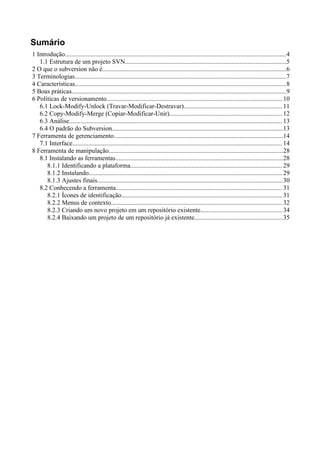 Sumário
1 Introdução.........................................................................................................................................4
   1.1 Estrutura de um projeto SVN....................................................................................................5
2 O que o subversion não é..................................................................................................................6
3 Terminologias...................................................................................................................................7
4 Características...................................................................................................................................8
5 Boas práticas.....................................................................................................................................9
6 Políticas de versionamento............................................................................................................. 10
   6.1 Lock-Modify-Unlock (Travar-Modificar-Destravar)............................................................. 11
   6.2 Copy-Modify-Merge (Copiar-Modificar-Unir)...................................................................... 12
   6.3 Análise.................................................................................................................................... 13
   6.4 O padrão do Subversion..........................................................................................................13
7 Ferramenta de gerenciamento.........................................................................................................14
   7.1 Interface.................................................................................................................................. 14
8 Ferramenta de manipulação............................................................................................................28
   8.1 Instalando as ferramentas........................................................................................................28
      8.1.1 Identificando a plataforma.............................................................................................. 29
      8.1.2 Instalando........................................................................................................................ 29
      8.1.3 Ajustes finais...................................................................................................................30
   8.2 Conhecendo a ferramenta....................................................................................................... 31
      8.2.1 Ícones de identificação....................................................................................................31
      8.2.2 Menus de contexto.......................................................................................................... 32
      8.2.3 Criando um novo projeto em um repositório existente...................................................34
      8.2.4 Baixando um projeto de um repositório já existente.......................................................35
 