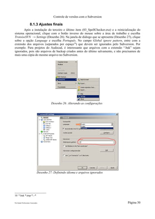 Controle de versões com o Subversion

                      8.1.3 Ajustes finais
       Após a instalação do terceiro e último item (03_SpellChecker.exe) e a reinicialização do
sistema operacional, clique com o botão inverso do mouse sobre a área de trabalho e escolha
TrotoiseSVN → Settings (Desenho 26). Na janela de diálogo que se apresenta (Desenho 27), clique
sobre a opção Language e escolha Português. No campo Global ignore pattern, entre com a
extensão dos arquivos (separados por espaço10) que devem ser ignorados pelo Subversion. Por
exemplo. Para projetos do Audocad, é interessante que arquivos com a extensão “.bak” sejam
ignorados, pois são arquivos de backup criados antes do último salvamento, e não precisamos de
mais uma cópia do mesmo arquivo no Subversion.




                                           Desenho 26: Alterando as configurações




                                 Desenho 27: Definindo idioma e arquivos ignorados




10 *.bak *.tmp *.~*

Pró-Saúde Profissionais Associados                                                   Página 30
 