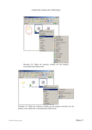 Controle de versões com o Subversion




                                     Desenho 34: Menu de contexto exibido em um arquivo
                                     versionado pelo Subversion




                       Desenho 35: Menu de contexto exibido em um arquivo presente em um
                       projeto, mas ainda não versionado pelo Subversion




Pró-Saúde Profissionais Associados                                                         Página 33
 