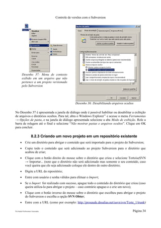 Controle de versões com o Subversion




           Desenho 37: Menu de contexto
           exibido em um arquivo que não
           pertence a um projeto versionado
           pelo Subversion




                                                    Desenho 36: Desabilitando arquivos ocultos

No Desenho 37 é apresentada a janela de diálogo onde é possível habilitar ou desabilitar a exibição
de arquivos e diretórios ocultos. Para tal, abra o Windows Explorer11 e acesse o menu Ferramentas
→ Opções de pasta, e na janela de diálogo apresentada selecione a aba Modo de exibição. Role a
barra de rolagem até o final e selecione “Não mostrar pastas e arquivos ocultos”. Clique em OK
para concluir.

                      8.2.3 Criando um novo projeto em um repositório existente
       ●      Crie um diretório para abrigar o conteúdo que será importado para o projeto do Subversion;
       ●      Copie todo o conteúdo que será adicionado ao projeto Subversion para o diretório que
              acabou de criar;
       ●      Clique com o botão direito do mouse sobre o diretório que criou e selecione TortoiseSVN
              → Importar... (note que o diretório não será adicionado mas somente o seu conteúdo, caso
              você queira que ele seja adicionado coloque ele dentro de outro diretório;
       ●      Digite a URL do repositório;
       ●      Entre com usuário e senha válidos para efetuar o Import;
       ●      Se o Import for realizado com sucesso, apague todo o conteúdo do diretório que criou (caso
              queira utiliza-lo para abrigar o projeto – caso contrário apague-o e crie um novo);
       ●      Clique com o botão inverso do mouse sobre o diretório que escolheu para abrigar o projeto
              do Subversion e escolha a opção SVN Obter;
       ●      Entre com a URL (como por exemplo: http://prosaude.dnsalias.net/usvn/svn/Teste_1/trunk)

Pró-Saúde Profissionais Associados                                                             Página 34
 