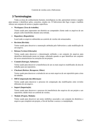 Controle de versões com o Subversion


        3 Terminologias
       Todas as áreas do conhecimento humano, tecnológicas ou não, apresentam termos e jargões
para nomear e identificar ações, conceitos, estados etc. O Subversion não foge à regra e também
oferece um conjunto de termos e jargões específicos.
       ●      Workspace (Área de trabalho)
              Termo usado para representar um diretório no computador cliente onde os arquivos de um
              projeto serão transferidos durante uma retirada.
       ●      Repository (Repositório)
              Local onde os arquivos submetidos ao controle de versões são armazenados.
       ●      Revision (Revisão)
              Termo usado para descrever a numeração atribuída pelo Subversion a cada modificação de
              um arquivo.
       ●      Release,Version (Liberação)
              Termo usado para descrever a denominação atribuída a um conjunto de arquivos para
              identificar determinado ponto no tempo, sobretudo quando se quer identificar um conjunto
              de novas características ou correções de um projeto.
       ●      Commit (Entregar, Submeter)
              Termo usado para descrever a transferência de um ou mais arquivos modificados da área de
              trabalho para um repositório.
       ●      Checkout (Retirar, Recuperar, Obter)
              Termo usado para descrever a retirada de um ou mais arquivos de um repositório para a área
              de trabalho.
       ●      Diff (Comparação das diferenças)
              Termo usado para descrever o processo de comparação das modificações entre revisões
              diferentes de um arquivo.
       ●      Import (Importação)
              Termo usado para descrever o processo de transferência dos arquivos de um projeto a um
              repositório, dando início ao controle de versões.
       ●      Module (Projeto, Módulo)
              Termo usado para descrever um nome simbólico associado a um conjunto de diretórios e
              arquivos que compõem um projeto, a fim de facilitar o acesso e a manipulação.




Pró-Saúde Profissionais Associados                                                             Página 7
 