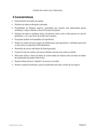 Controle de versões com o Subversion


        4 Características
      ●      Gerenciamento de projeto em equipe;
      ●      Histórico de todas as alterações realizadas;
      ●      Possibilidade de bloquear arquivos, permitindo que somente uma determinada pessoa
             modifique o arquivo durante o desenvolvimento do projeto;
      ●      Histórico de todas as mudanças feitas, isto permite voltar a uma versão anterior em caso de
             problemas, e ver o que houve de errado com o projeto;
      ●      Os projetos podem ser hospedados em repositórios;
      ●      Podem ser criados diversas equipes de trabalho para cada repositórios, e definidos quem terá
             ou não acesso ao repositório individualmente;
      ●      Permissões de acesso individuais de leitura/gravação;
      ●      É possível criar um usuário com acesso anônimo sem dar uma conta no sistema;
      ●      Pode tanto utilizar o banco de dados de contas/senhas do sistema como um banco de dados
             de autenticação do próprio Subversion;
      ●      Permite utilizar diversos "métodos" de acesso ao servidor;
      ●      Permite visualizar facilmente o que foi modificado entre duas versões de um arquivo.




Pró-Saúde Profissionais Associados                                                              Página 8
 
