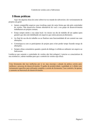 Controle de versões com o Subversion


        5 Boas práticas
       Aqui vão algumas dicas de como sobreviver no mundo do subversion e do versionamento de
projetos em geral:
       ●      Jamais compartilhe arquivos seus (working copy) de outra forma que não pelo controlador
              de versões. Não desenvolva formas alternativas de você e seu grupo de desenvolvimento
              trabalharem em projeto comum;
       ●      Esteja sempre atento a sua cópia local. Ao iniciar seu dia de trabalho dê um update (para
              garantir que não está trabalhando em arquivos que outras pessoas já alteraram);
       ●      Ao final do seu dia de trabalho ou ao finalizar uma funcionalidade dê um commit nas suas
              alterações;
       ●      Comunique-se com os participantes do projeto para evitar perder tempo fazendo merge de
              alterações;
       ●      Sempre efetue comentários quando a janela de diálogo é exibida ao submeter um arquivo ao
              Subversion.
Lembre-se que somente o controlador de versões não fará milagres! é preciso se conscientizar de
sua existência e, adotar medidas para que o controle de versões seja eficaz.



 Uma ferramenta não traz melhorias por si só, mas encoraja a adoção da prática correta para
 melhorar o processo de desenvolvimento. O ganho de produtividade e qualidade só é obtido com
 treinamento específico para utilização completa e correta da ferramenta. Caso contrário, há apenas
 o aumento na burocracia do desenvolvimento.




Pró-Saúde Profissionais Associados                                                            Página 9
 