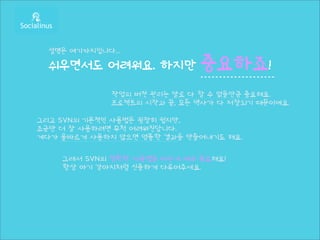 설명은 여기까지입니다...

  쉬우면서도 어려워요. 하지만             중요하죠!
              작업의 버전 관리는 말로 다 할 수 없을만큼 중요해요.
              프로젝트의 시작과 끝, 모든 역사가 다 저장되기 때문이에요.

그리고 SVN의 기본적인 사용법은 굉장히 쉽지만,
조금만 더 잘 사용하려면 무척 어려워진답니다.
게다가 올바르게 사용하지 않으면 엉뚱한 결과를 만들어내기도 해요.

    그래서 SVN의 정확한 사용법을 아는게 매우 중요해요!
    항상 아기 강아지처럼 신중하게 다루어주세요.
 