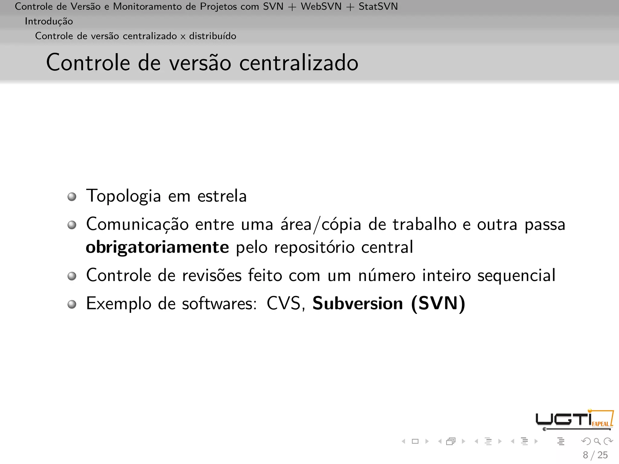 Controle de Versão e Monitoramento de Projetos com SVN + WebSVN + StatSVN
  Introdução
    Controle de versão centralizado x distribuído


     Controle de versão centralizado




             Topologia em estrela
             Comunicação entre uma área/cópia de trabalho e outra passa
             obrigatoriamente pelo repositório central
             Controle de revisões feito com um número inteiro sequencial
             Exemplo de softwares: CVS, Subversion (SVN)




                                                                            8 / 25
 