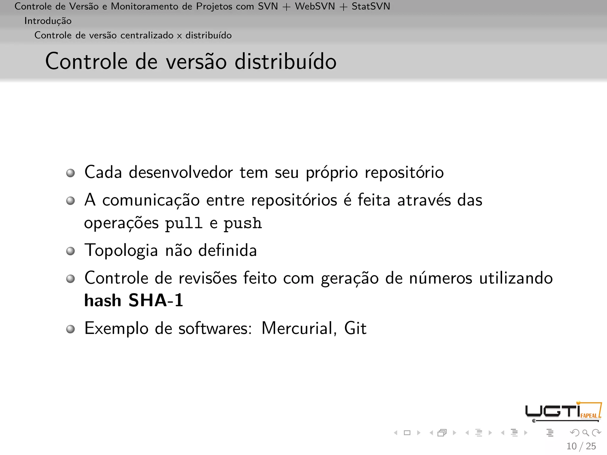 Controle de Versão e Monitoramento de Projetos com SVN + WebSVN + StatSVN
  Introdução
    Controle de versão centralizado x distribuído


     Controle de versão distribuído



             Cada desenvolvedor tem seu próprio repositório
             A comunicação entre repositórios é feita através das
             operações pull e push
             Topologia não deﬁnida
             Controle de revisões feito com geração de números utilizando
             hash SHA-1
             Exemplo de softwares: Mercurial, Git




                                                                            10 / 25
 