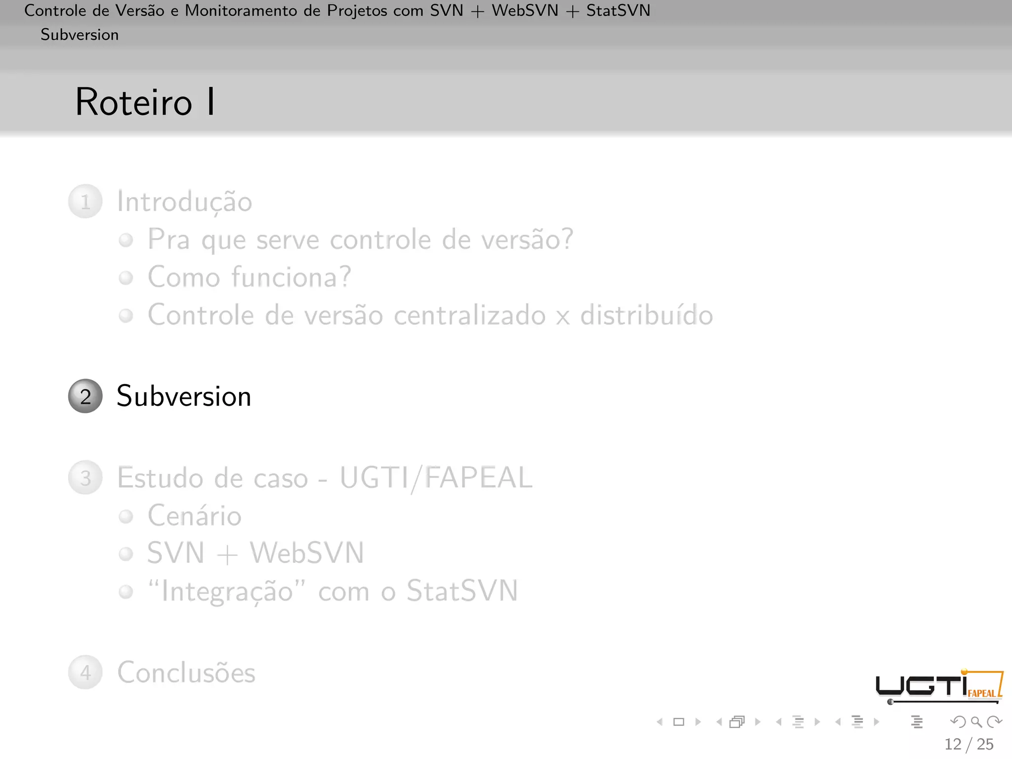 Controle de Versão e Monitoramento de Projetos com SVN + WebSVN + StatSVN
  Subversion



     Roteiro I

      1   Introdução
             Pra que serve controle de versão?
             Como funciona?
             Controle de versão centralizado x distribuído

      2   Subversion

      3   Estudo de caso - UGTI/FAPEAL
            Cenário
            SVN + WebSVN
            “Integração” com o StatSVN

      4   Conclusões

                                                                            12 / 25
 