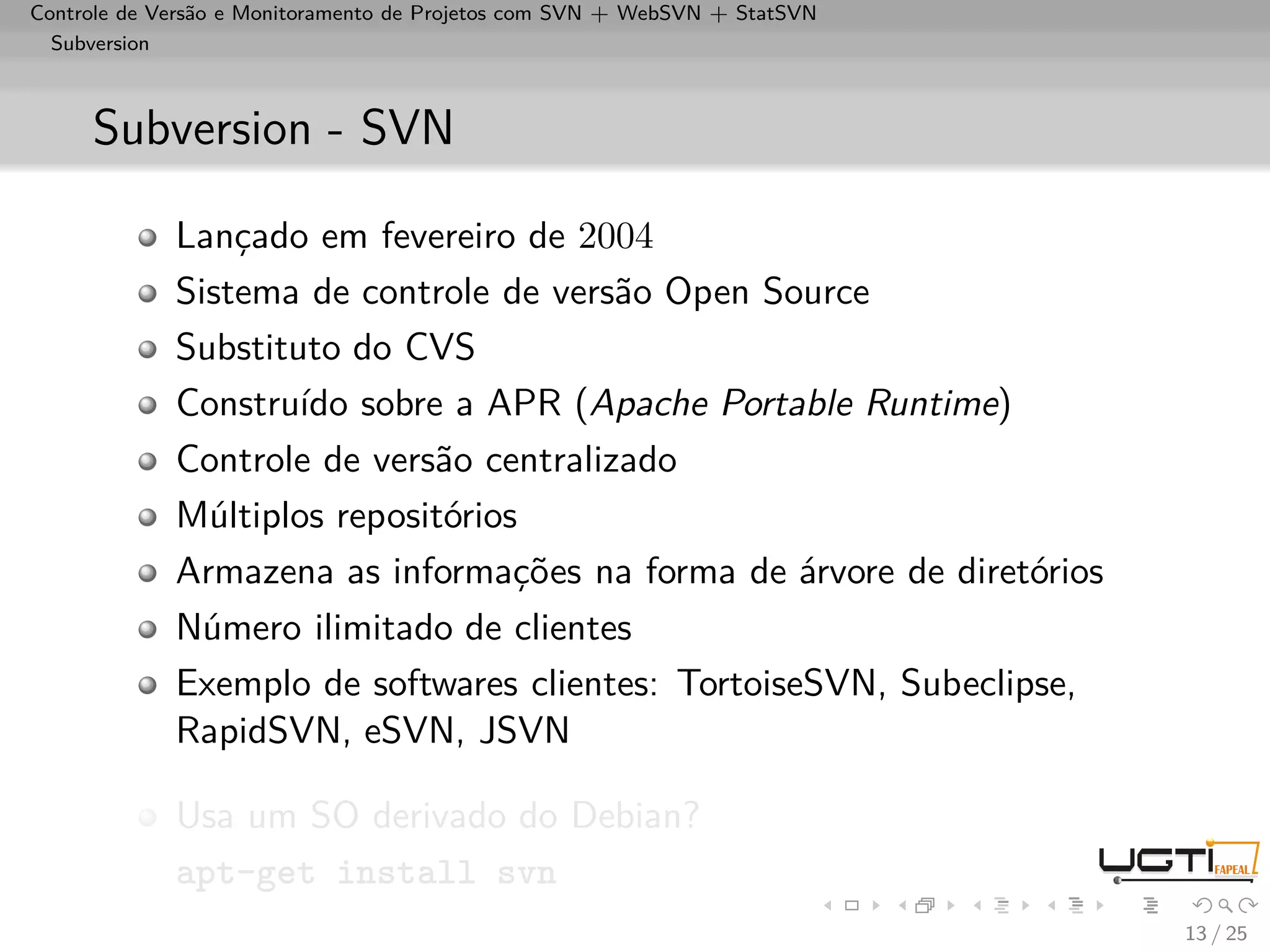 Controle de Versão e Monitoramento de Projetos com SVN + WebSVN + StatSVN
  Subversion



     Subversion - SVN

             Lançado em fevereiro de 2004
             Sistema de controle de versão Open Source
             Substituto do CVS
             Construído sobre a APR (Apache Portable Runtime)
             Controle de versão centralizado
             Múltiplos repositórios
             Armazena as informações na forma de árvore de diretórios
             Número ilimitado de clientes
             Exemplo de softwares clientes: TortoiseSVN, Subeclipse,
             RapidSVN, eSVN, JSVN

             Usa um SO derivado do Debian?
             apt-get install svn
                                                                            13 / 25
 