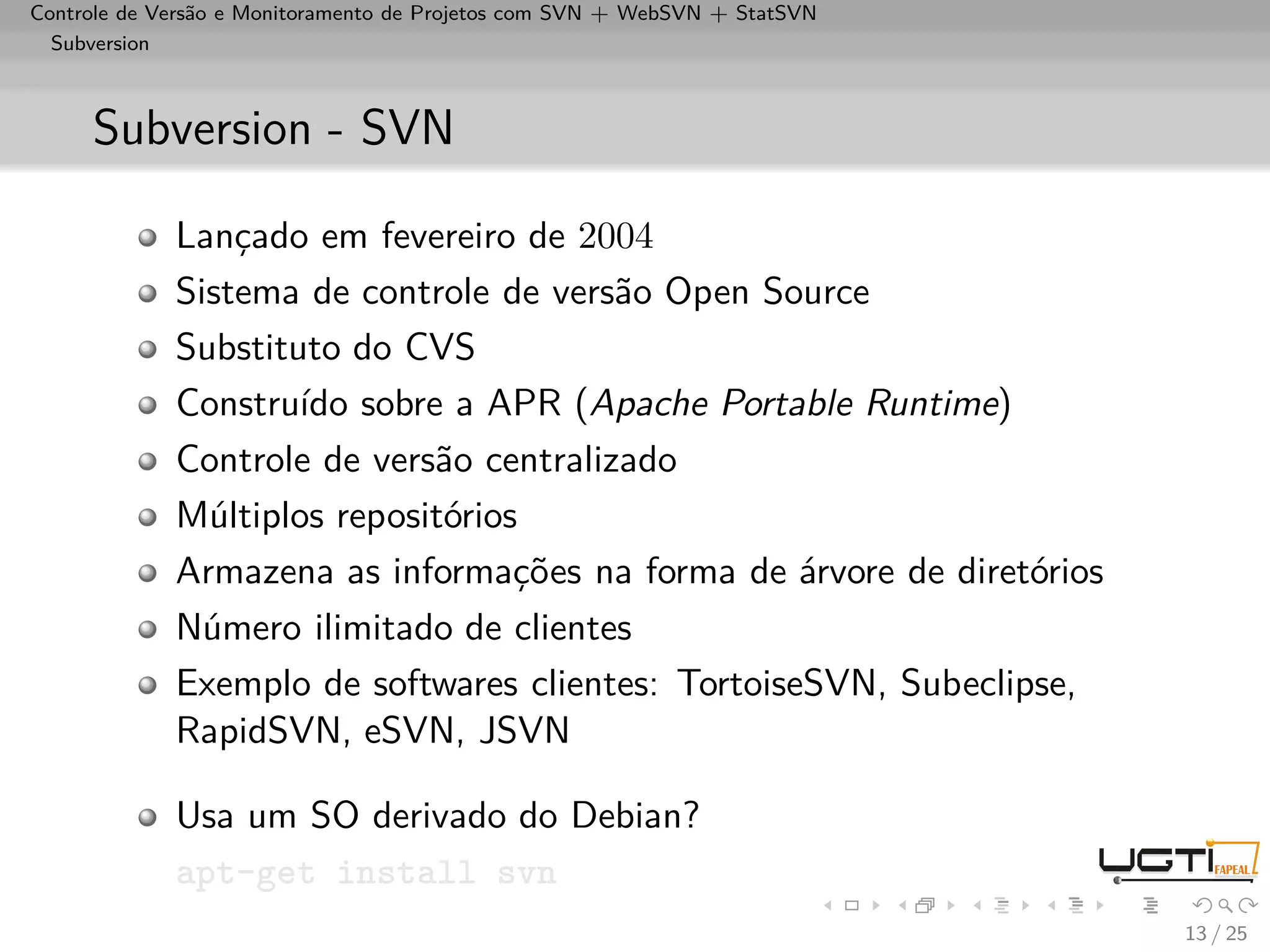 Controle de Versão e Monitoramento de Projetos com SVN + WebSVN + StatSVN
  Subversion



     Subversion - SVN

             Lançado em fevereiro de 2004
             Sistema de controle de versão Open Source
             Substituto do CVS
             Construído sobre a APR (Apache Portable Runtime)
             Controle de versão centralizado
             Múltiplos repositórios
             Armazena as informações na forma de árvore de diretórios
             Número ilimitado de clientes
             Exemplo de softwares clientes: TortoiseSVN, Subeclipse,
             RapidSVN, eSVN, JSVN

             Usa um SO derivado do Debian?
             apt-get install svn
                                                                            13 / 25
 