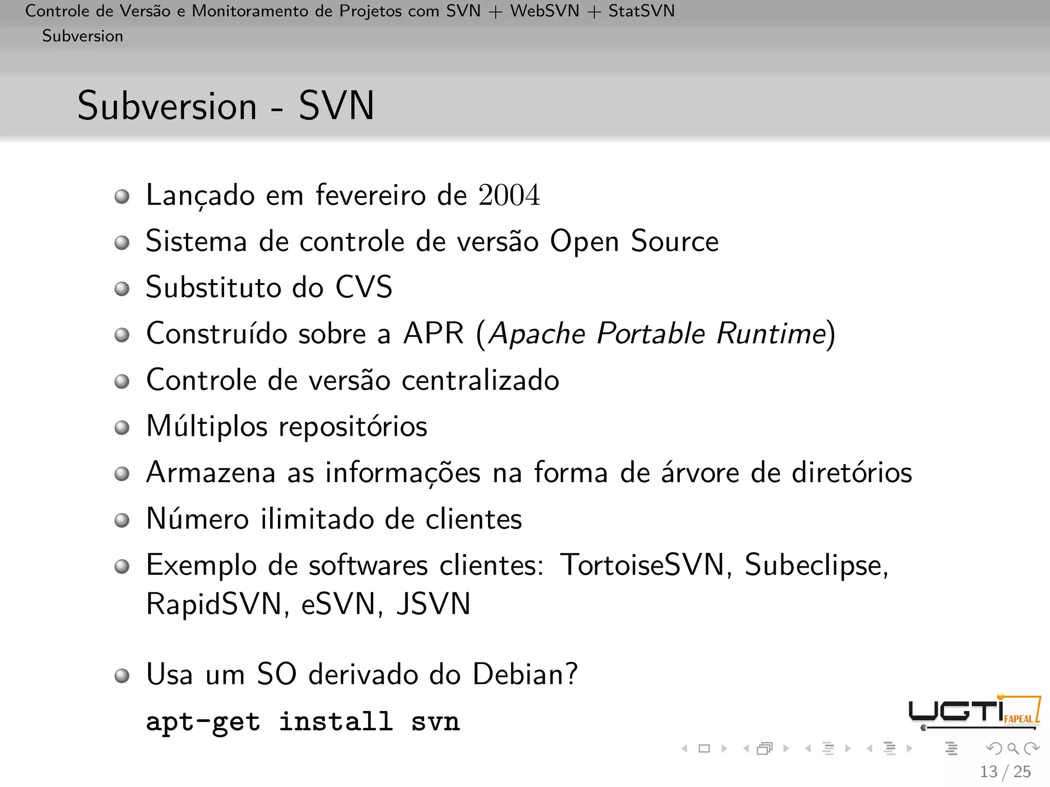 Controle de Versão e Monitoramento de Projetos com SVN + WebSVN + StatSVN
  Subversion



     Subversion - SVN

             Lançado em fevereiro de 2004
             Sistema de controle de versão Open Source
             Substituto do CVS
             Construído sobre a APR (Apache Portable Runtime)
             Controle de versão centralizado
             Múltiplos repositórios
             Armazena as informações na forma de árvore de diretórios
             Número ilimitado de clientes
             Exemplo de softwares clientes: TortoiseSVN, Subeclipse,
             RapidSVN, eSVN, JSVN

             Usa um SO derivado do Debian?
             apt-get install svn
                                                                            13 / 25
 