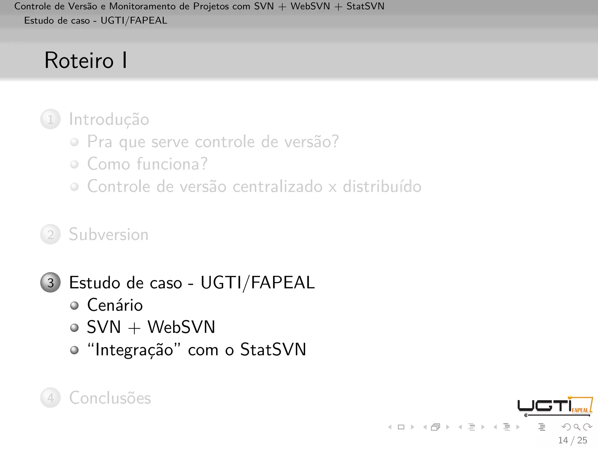 Controle de Versão e Monitoramento de Projetos com SVN + WebSVN + StatSVN
  Estudo de caso - UGTI/FAPEAL



     Roteiro I

      1   Introdução
             Pra que serve controle de versão?
             Como funciona?
             Controle de versão centralizado x distribuído

      2   Subversion

      3   Estudo de caso - UGTI/FAPEAL
            Cenário
            SVN + WebSVN
            “Integração” com o StatSVN

      4   Conclusões

                                                                            14 / 25
 