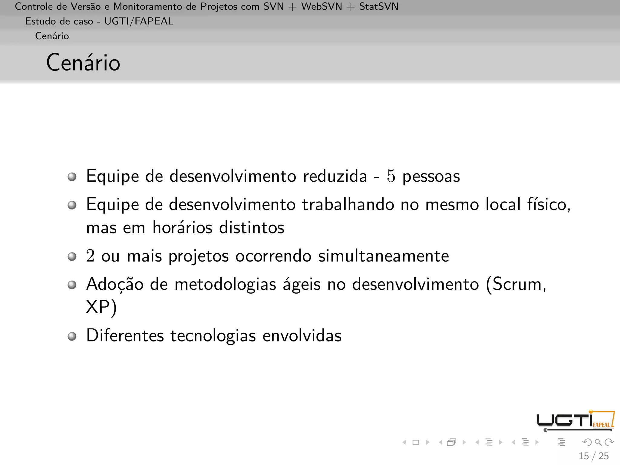 Controle de Versão e Monitoramento de Projetos com SVN + WebSVN + StatSVN
  Estudo de caso - UGTI/FAPEAL
    Cenário


     Cenário



             Equipe de desenvolvimento reduzida - 5 pessoas
             Equipe de desenvolvimento trabalhando no mesmo local físico,
             mas em horários distintos
             2 ou mais projetos ocorrendo simultaneamente
             Adoção de metodologias ágeis no desenvolvimento (Scrum,
             XP)
             Diferentes tecnologias envolvidas




                                                                            15 / 25
 