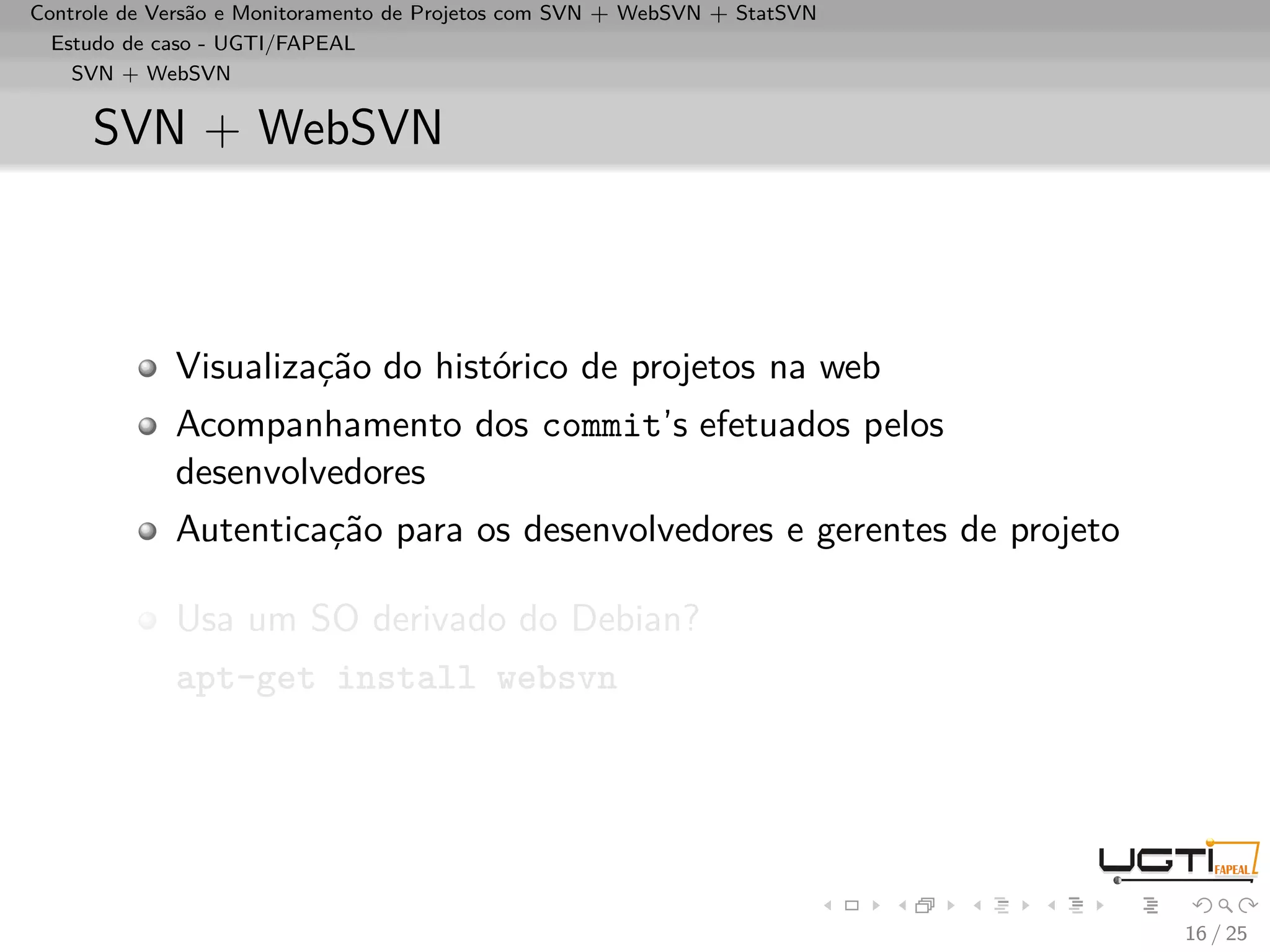 Controle de Versão e Monitoramento de Projetos com SVN + WebSVN + StatSVN
  Estudo de caso - UGTI/FAPEAL
    SVN + WebSVN


     SVN + WebSVN



             Visualização do histórico de projetos na web
             Acompanhamento dos commit’s efetuados pelos
             desenvolvedores
             Autenticação para os desenvolvedores e gerentes de projeto

             Usa um SO derivado do Debian?
             apt-get install websvn




                                                                            16 / 25
 