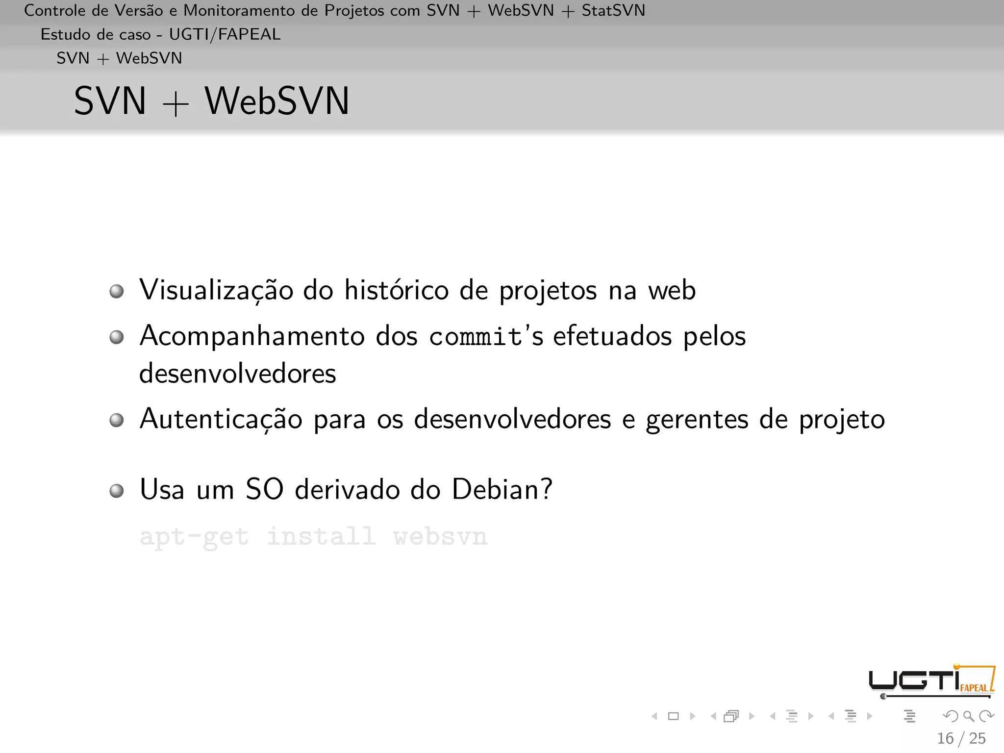 Controle de Versão e Monitoramento de Projetos com SVN + WebSVN + StatSVN
  Estudo de caso - UGTI/FAPEAL
    SVN + WebSVN


     SVN + WebSVN



             Visualização do histórico de projetos na web
             Acompanhamento dos commit’s efetuados pelos
             desenvolvedores
             Autenticação para os desenvolvedores e gerentes de projeto

             Usa um SO derivado do Debian?
             apt-get install websvn




                                                                            16 / 25
 
