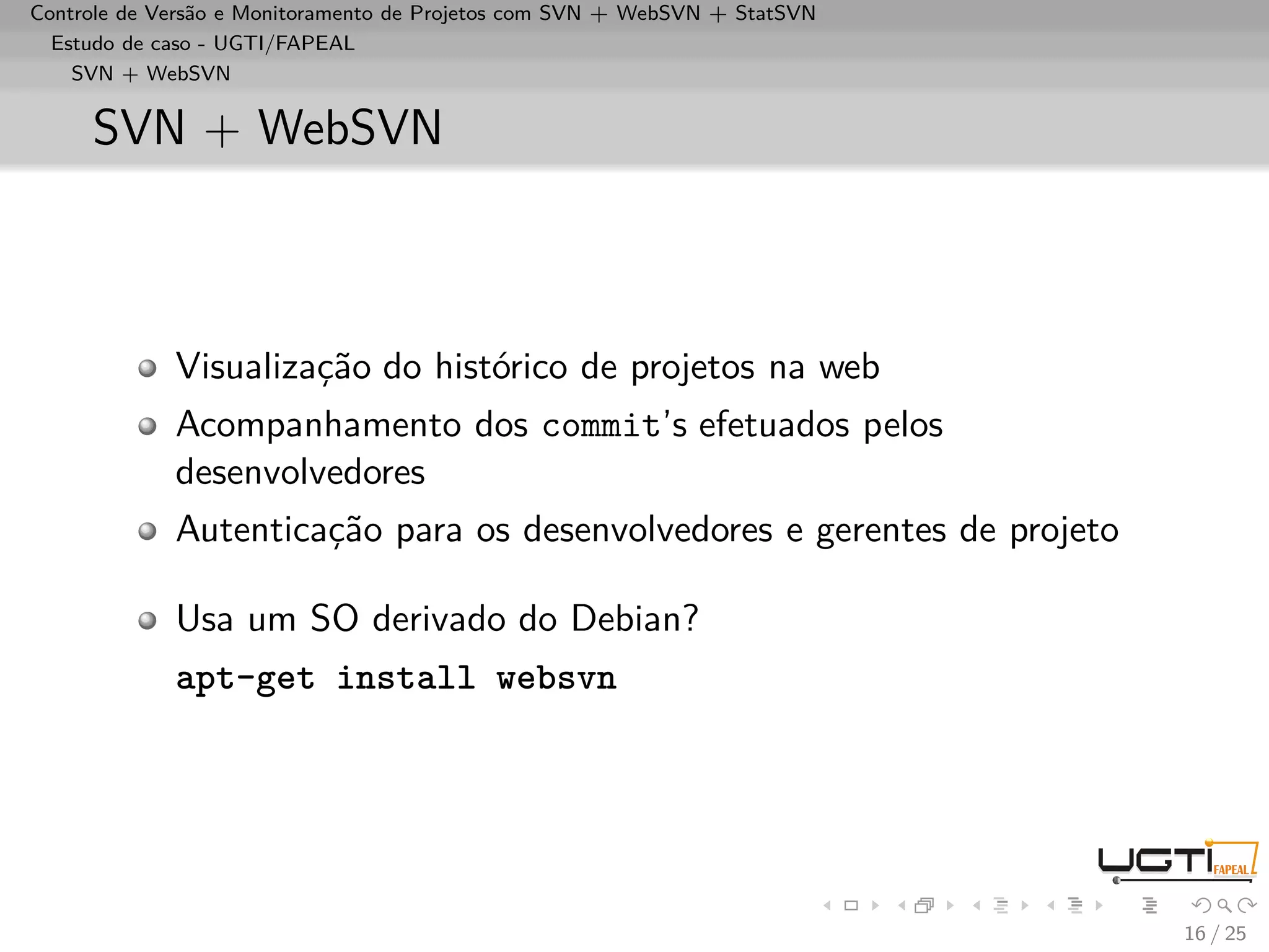 Controle de Versão e Monitoramento de Projetos com SVN + WebSVN + StatSVN
  Estudo de caso - UGTI/FAPEAL
    SVN + WebSVN


     SVN + WebSVN



             Visualização do histórico de projetos na web
             Acompanhamento dos commit’s efetuados pelos
             desenvolvedores
             Autenticação para os desenvolvedores e gerentes de projeto

             Usa um SO derivado do Debian?
             apt-get install websvn




                                                                            16 / 25
 