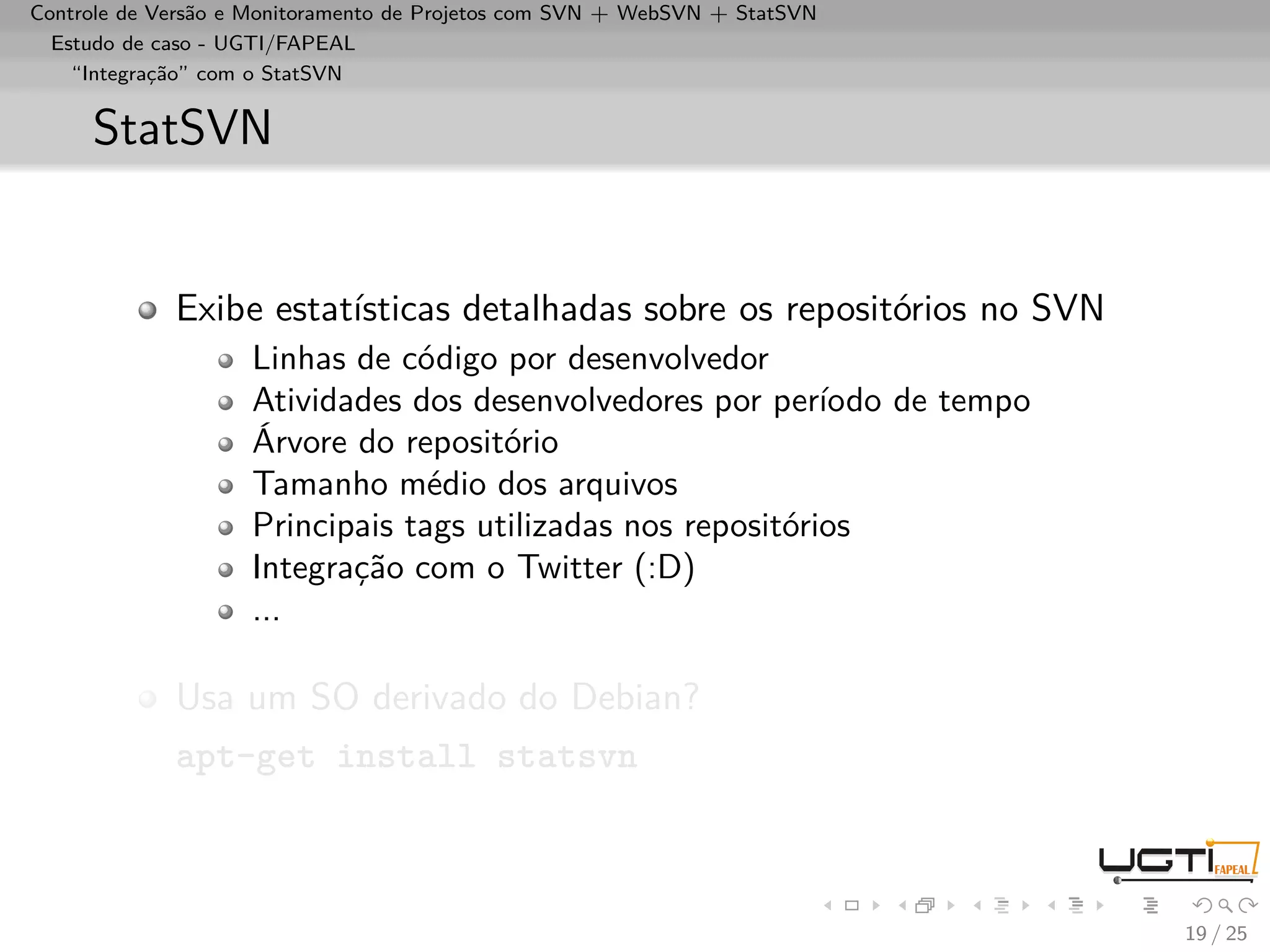 Controle de Versão e Monitoramento de Projetos com SVN + WebSVN + StatSVN
  Estudo de caso - UGTI/FAPEAL
    “Integração” com o StatSVN


     StatSVN


             Exibe estatísticas detalhadas sobre os repositórios no SVN
                    Linhas de código por desenvolvedor
                    Atividades dos desenvolvedores por período de tempo
                    Árvore do repositório
                    Tamanho médio dos arquivos
                    Principais tags utilizadas nos repositórios
                    Integração com o Twitter (:D)
                    ...

             Usa um SO derivado do Debian?
             apt-get install statsvn



                                                                            19 / 25
 