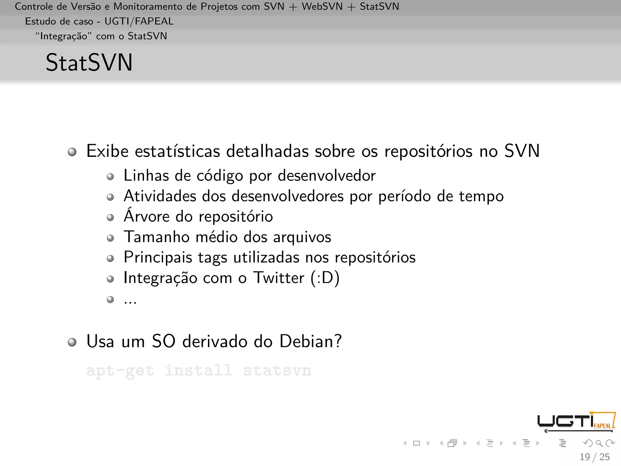 Controle de Versão e Monitoramento de Projetos com SVN + WebSVN + StatSVN
  Estudo de caso - UGTI/FAPEAL
    “Integração” com o StatSVN


     StatSVN


             Exibe estatísticas detalhadas sobre os repositórios no SVN
                    Linhas de código por desenvolvedor
                    Atividades dos desenvolvedores por período de tempo
                    Árvore do repositório
                    Tamanho médio dos arquivos
                    Principais tags utilizadas nos repositórios
                    Integração com o Twitter (:D)
                    ...

             Usa um SO derivado do Debian?
             apt-get install statsvn



                                                                            19 / 25
 