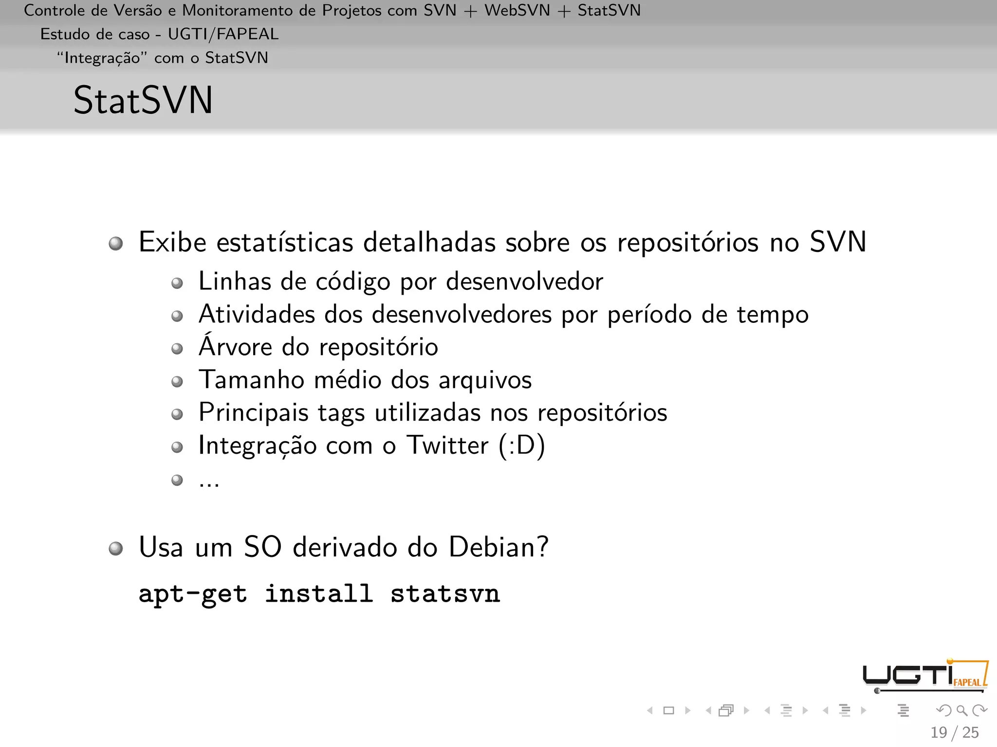 Controle de Versão e Monitoramento de Projetos com SVN + WebSVN + StatSVN
  Estudo de caso - UGTI/FAPEAL
    “Integração” com o StatSVN


     StatSVN


             Exibe estatísticas detalhadas sobre os repositórios no SVN
                    Linhas de código por desenvolvedor
                    Atividades dos desenvolvedores por período de tempo
                    Árvore do repositório
                    Tamanho médio dos arquivos
                    Principais tags utilizadas nos repositórios
                    Integração com o Twitter (:D)
                    ...

             Usa um SO derivado do Debian?
             apt-get install statsvn



                                                                            19 / 25
 