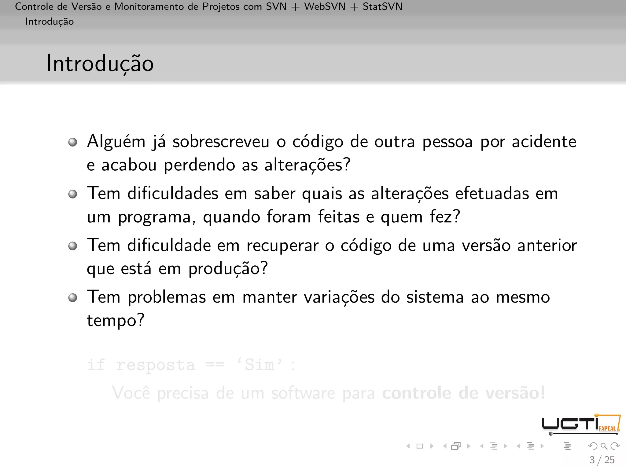 Controle de Versão e Monitoramento de Projetos com SVN + WebSVN + StatSVN
  Introdução



     Introdução


             Alguém já sobrescreveu o código de outra pessoa por acidente
             e acabou perdendo as alterações?
             Tem diﬁculdades em saber quais as alterações efetuadas em
             um programa, quando foram feitas e quem fez?
             Tem diﬁculdade em recuperar o código de uma versão anterior
             que está em produção?
             Tem problemas em manter variações do sistema ao mesmo
             tempo?

             if resposta == ‘Sim’ :
                  Você precisa de um software para controle de versão!


                                                                            3 / 25
 