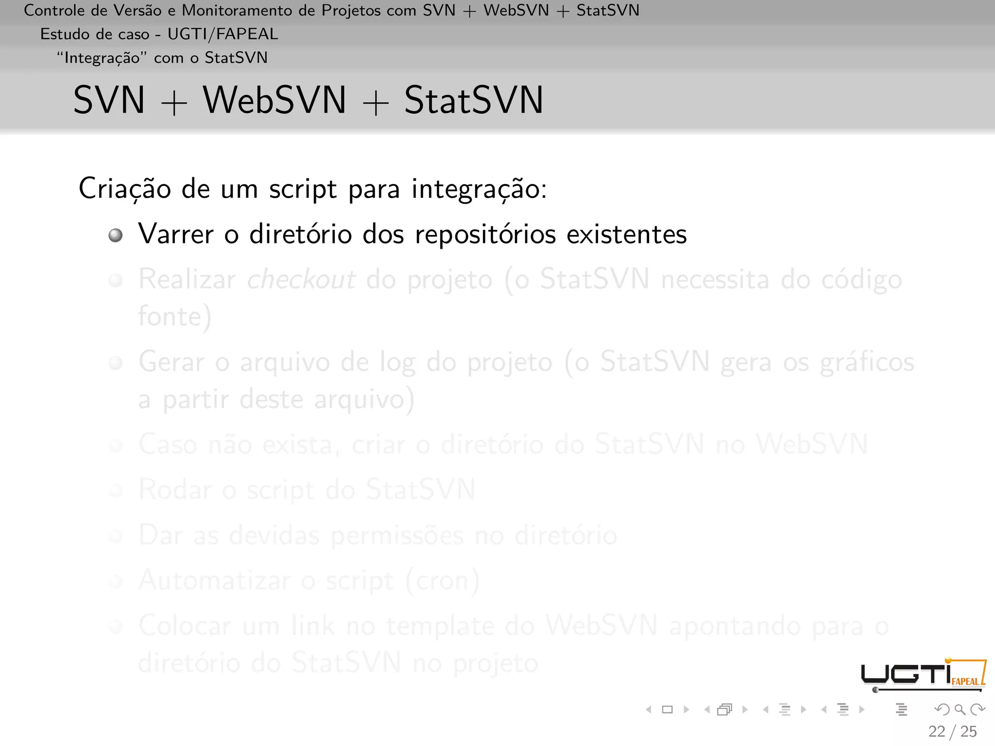 Controle de Versão e Monitoramento de Projetos com SVN + WebSVN + StatSVN
  Estudo de caso - UGTI/FAPEAL
    “Integração” com o StatSVN


     SVN + WebSVN + StatSVN

      Criação de um script para integração:
             Varrer o diretório dos repositórios existentes
             Realizar checkout do projeto (o StatSVN necessita do código
             fonte)
             Gerar o arquivo de log do projeto (o StatSVN gera os gráﬁcos
             a partir deste arquivo)
             Caso não exista, criar o diretório do StatSVN no WebSVN
             Rodar o script do StatSVN
             Dar as devidas permissões no diretório
             Automatizar o script (cron)
             Colocar um link no template do WebSVN apontando para o
             diretório do StatSVN no projeto

                                                                            22 / 25
 