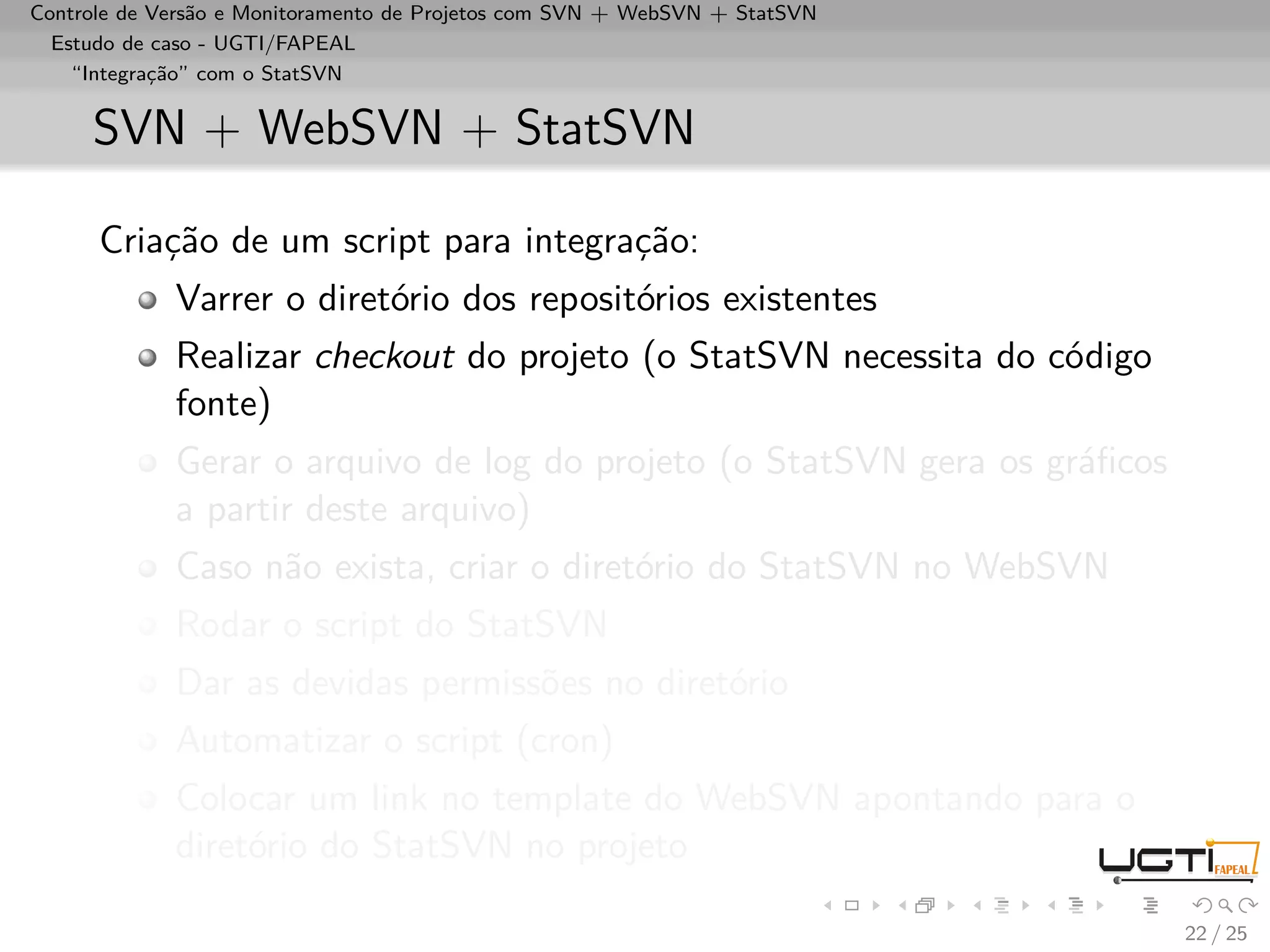 Controle de Versão e Monitoramento de Projetos com SVN + WebSVN + StatSVN
  Estudo de caso - UGTI/FAPEAL
    “Integração” com o StatSVN


     SVN + WebSVN + StatSVN

      Criação de um script para integração:
             Varrer o diretório dos repositórios existentes
             Realizar checkout do projeto (o StatSVN necessita do código
             fonte)
             Gerar o arquivo de log do projeto (o StatSVN gera os gráﬁcos
             a partir deste arquivo)
             Caso não exista, criar o diretório do StatSVN no WebSVN
             Rodar o script do StatSVN
             Dar as devidas permissões no diretório
             Automatizar o script (cron)
             Colocar um link no template do WebSVN apontando para o
             diretório do StatSVN no projeto

                                                                            22 / 25
 