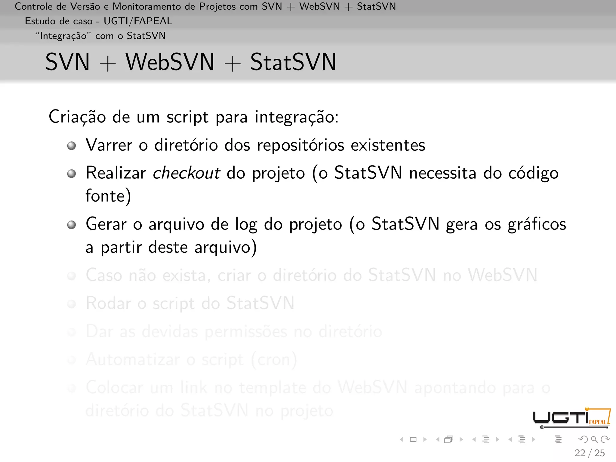Controle de Versão e Monitoramento de Projetos com SVN + WebSVN + StatSVN
  Estudo de caso - UGTI/FAPEAL
    “Integração” com o StatSVN


     SVN + WebSVN + StatSVN

      Criação de um script para integração:
             Varrer o diretório dos repositórios existentes
             Realizar checkout do projeto (o StatSVN necessita do código
             fonte)
             Gerar o arquivo de log do projeto (o StatSVN gera os gráﬁcos
             a partir deste arquivo)
             Caso não exista, criar o diretório do StatSVN no WebSVN
             Rodar o script do StatSVN
             Dar as devidas permissões no diretório
             Automatizar o script (cron)
             Colocar um link no template do WebSVN apontando para o
             diretório do StatSVN no projeto

                                                                            22 / 25
 