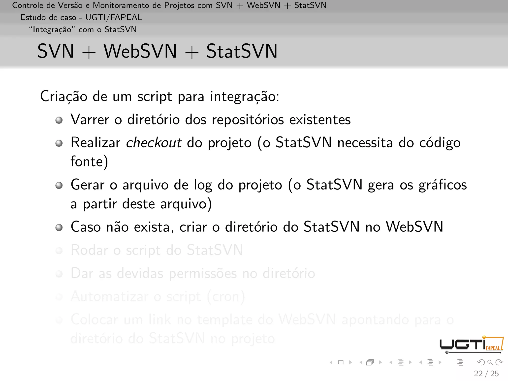 Controle de Versão e Monitoramento de Projetos com SVN + WebSVN + StatSVN
  Estudo de caso - UGTI/FAPEAL
    “Integração” com o StatSVN


     SVN + WebSVN + StatSVN

      Criação de um script para integração:
             Varrer o diretório dos repositórios existentes
             Realizar checkout do projeto (o StatSVN necessita do código
             fonte)
             Gerar o arquivo de log do projeto (o StatSVN gera os gráﬁcos
             a partir deste arquivo)
             Caso não exista, criar o diretório do StatSVN no WebSVN
             Rodar o script do StatSVN
             Dar as devidas permissões no diretório
             Automatizar o script (cron)
             Colocar um link no template do WebSVN apontando para o
             diretório do StatSVN no projeto

                                                                            22 / 25
 