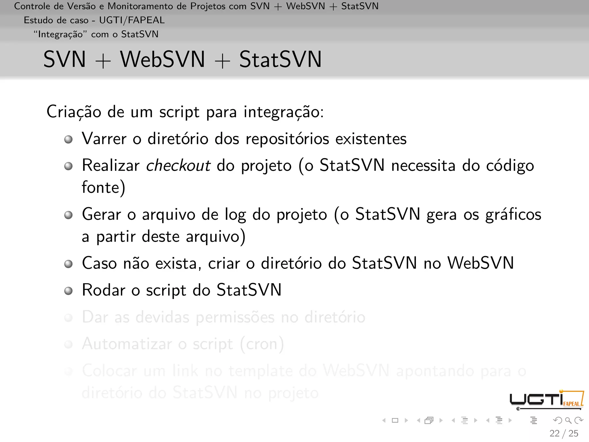 Controle de Versão e Monitoramento de Projetos com SVN + WebSVN + StatSVN
  Estudo de caso - UGTI/FAPEAL
    “Integração” com o StatSVN


     SVN + WebSVN + StatSVN

      Criação de um script para integração:
             Varrer o diretório dos repositórios existentes
             Realizar checkout do projeto (o StatSVN necessita do código
             fonte)
             Gerar o arquivo de log do projeto (o StatSVN gera os gráﬁcos
             a partir deste arquivo)
             Caso não exista, criar o diretório do StatSVN no WebSVN
             Rodar o script do StatSVN
             Dar as devidas permissões no diretório
             Automatizar o script (cron)
             Colocar um link no template do WebSVN apontando para o
             diretório do StatSVN no projeto

                                                                            22 / 25
 