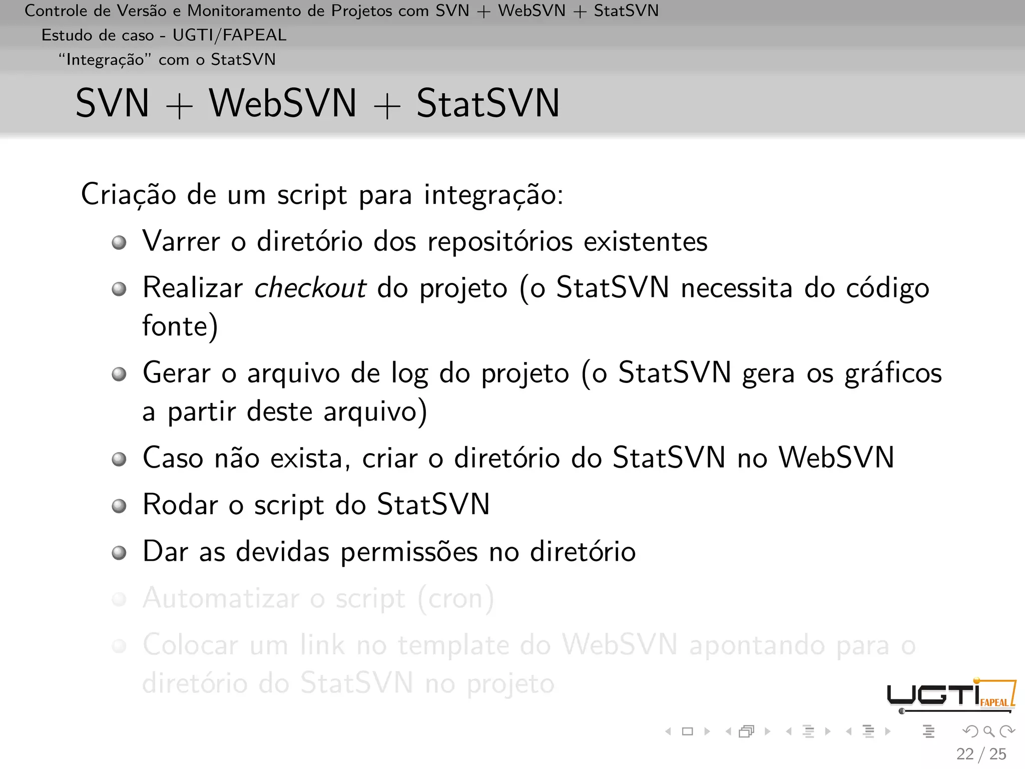 Controle de Versão e Monitoramento de Projetos com SVN + WebSVN + StatSVN
  Estudo de caso - UGTI/FAPEAL
    “Integração” com o StatSVN


     SVN + WebSVN + StatSVN

      Criação de um script para integração:
             Varrer o diretório dos repositórios existentes
             Realizar checkout do projeto (o StatSVN necessita do código
             fonte)
             Gerar o arquivo de log do projeto (o StatSVN gera os gráﬁcos
             a partir deste arquivo)
             Caso não exista, criar o diretório do StatSVN no WebSVN
             Rodar o script do StatSVN
             Dar as devidas permissões no diretório
             Automatizar o script (cron)
             Colocar um link no template do WebSVN apontando para o
             diretório do StatSVN no projeto

                                                                            22 / 25
 
