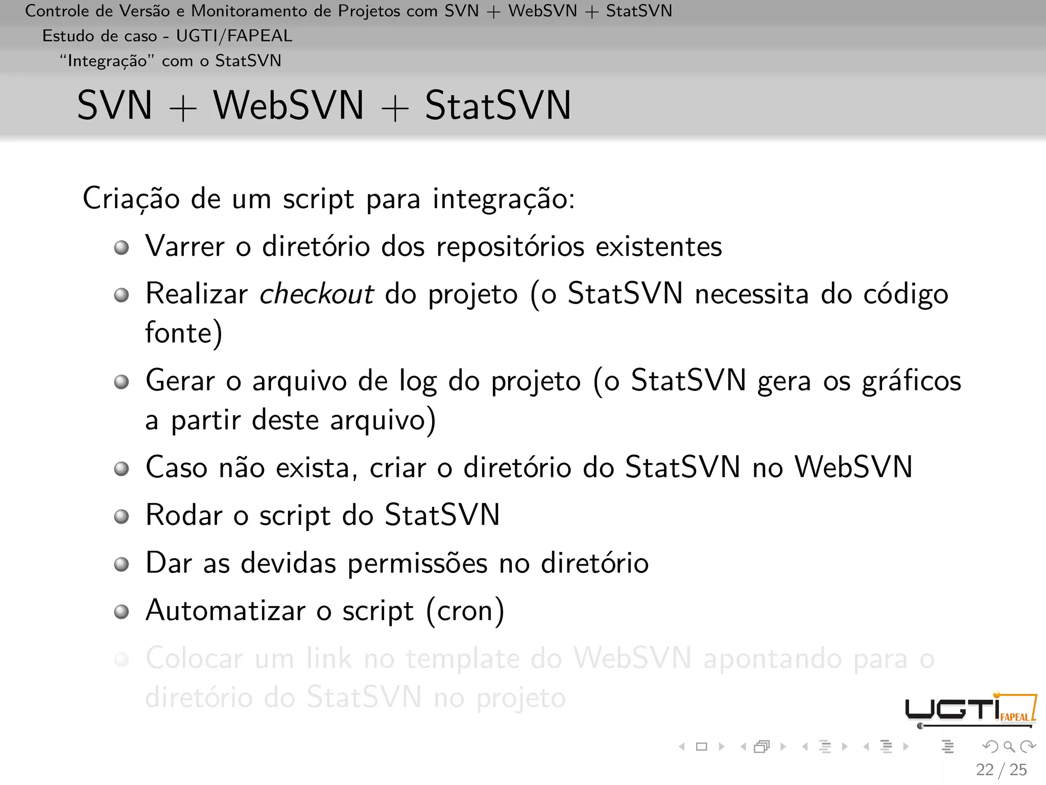 Controle de Versão e Monitoramento de Projetos com SVN + WebSVN + StatSVN
  Estudo de caso - UGTI/FAPEAL
    “Integração” com o StatSVN


     SVN + WebSVN + StatSVN

      Criação de um script para integração:
             Varrer o diretório dos repositórios existentes
             Realizar checkout do projeto (o StatSVN necessita do código
             fonte)
             Gerar o arquivo de log do projeto (o StatSVN gera os gráﬁcos
             a partir deste arquivo)
             Caso não exista, criar o diretório do StatSVN no WebSVN
             Rodar o script do StatSVN
             Dar as devidas permissões no diretório
             Automatizar o script (cron)
             Colocar um link no template do WebSVN apontando para o
             diretório do StatSVN no projeto

                                                                            22 / 25
 