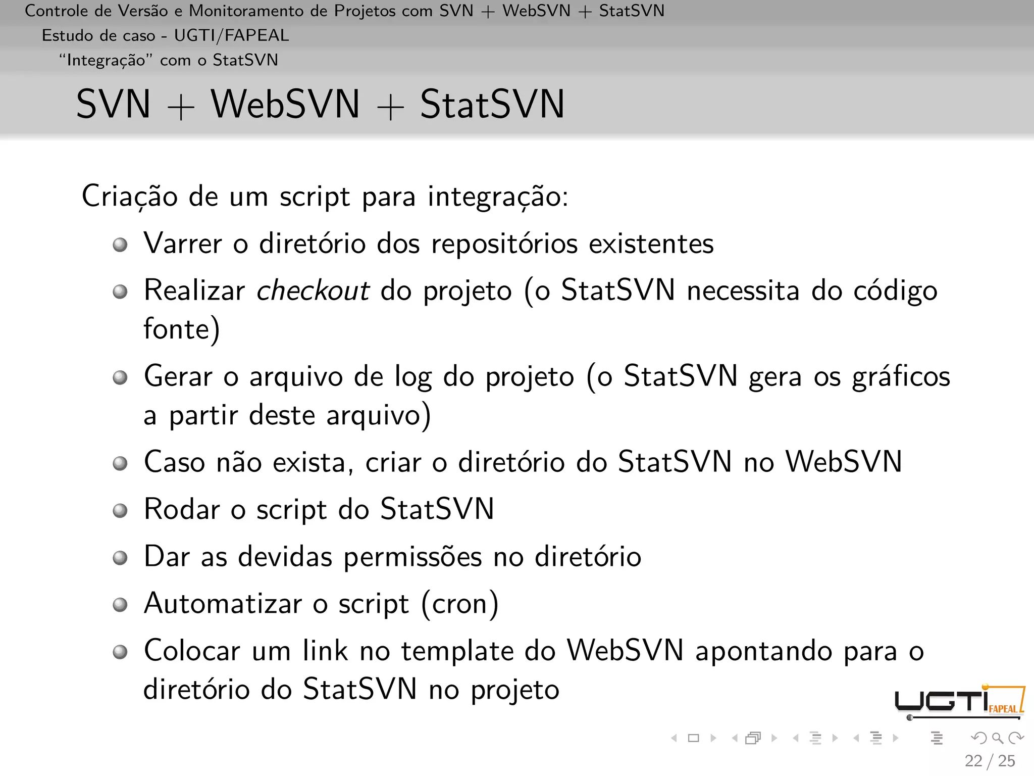 Controle de Versão e Monitoramento de Projetos com SVN + WebSVN + StatSVN
  Estudo de caso - UGTI/FAPEAL
    “Integração” com o StatSVN


     SVN + WebSVN + StatSVN

      Criação de um script para integração:
             Varrer o diretório dos repositórios existentes
             Realizar checkout do projeto (o StatSVN necessita do código
             fonte)
             Gerar o arquivo de log do projeto (o StatSVN gera os gráﬁcos
             a partir deste arquivo)
             Caso não exista, criar o diretório do StatSVN no WebSVN
             Rodar o script do StatSVN
             Dar as devidas permissões no diretório
             Automatizar o script (cron)
             Colocar um link no template do WebSVN apontando para o
             diretório do StatSVN no projeto

                                                                            22 / 25
 