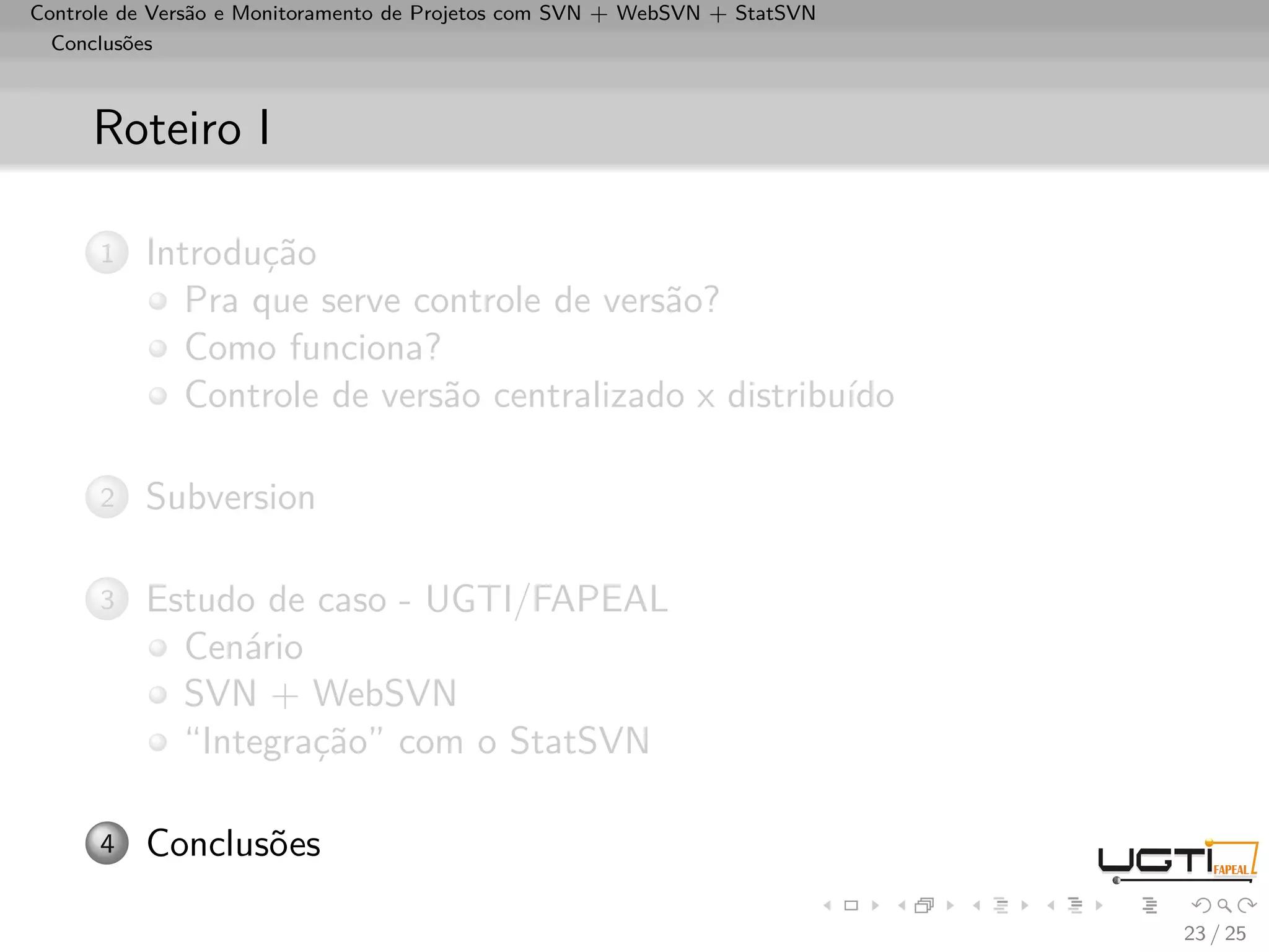 Controle de Versão e Monitoramento de Projetos com SVN + WebSVN + StatSVN
  Conclusões



     Roteiro I

      1   Introdução
             Pra que serve controle de versão?
             Como funciona?
             Controle de versão centralizado x distribuído

      2   Subversion

      3   Estudo de caso - UGTI/FAPEAL
            Cenário
            SVN + WebSVN
            “Integração” com o StatSVN

      4   Conclusões

                                                                            23 / 25
 