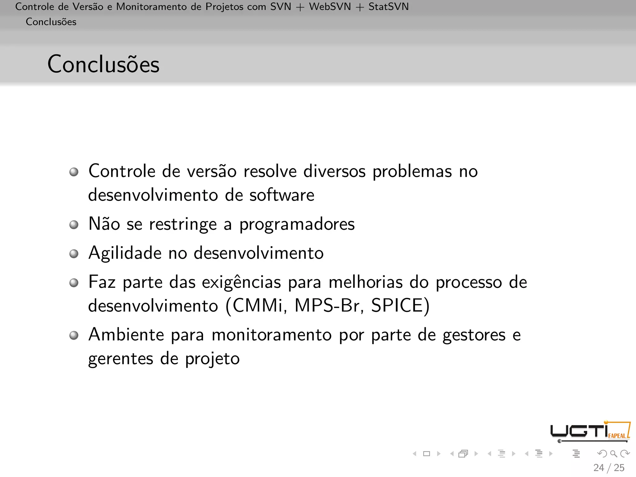 Controle de Versão e Monitoramento de Projetos com SVN + WebSVN + StatSVN
  Conclusões



     Conclusões



             Controle de versão resolve diversos problemas no
             desenvolvimento de software
             Não se restringe a programadores
             Agilidade no desenvolvimento
             Faz parte das exigências para melhorias do processo de
             desenvolvimento (CMMi, MPS-Br, SPICE)
             Ambiente para monitoramento por parte de gestores e
             gerentes de projeto




                                                                            24 / 25
 