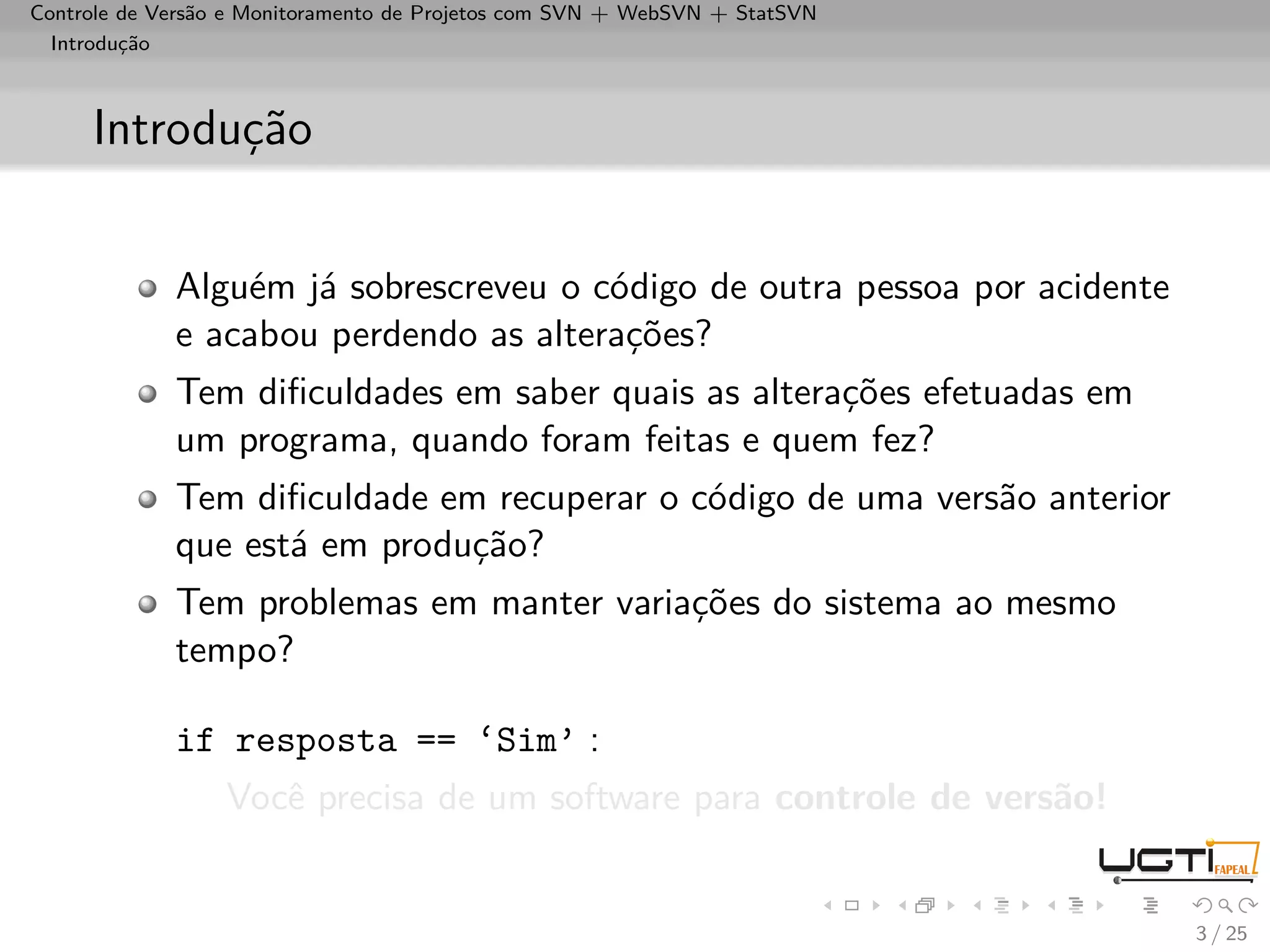 Controle de Versão e Monitoramento de Projetos com SVN + WebSVN + StatSVN
  Introdução



     Introdução


             Alguém já sobrescreveu o código de outra pessoa por acidente
             e acabou perdendo as alterações?
             Tem diﬁculdades em saber quais as alterações efetuadas em
             um programa, quando foram feitas e quem fez?
             Tem diﬁculdade em recuperar o código de uma versão anterior
             que está em produção?
             Tem problemas em manter variações do sistema ao mesmo
             tempo?

             if resposta == ‘Sim’ :
                  Você precisa de um software para controle de versão!


                                                                            3 / 25
 
