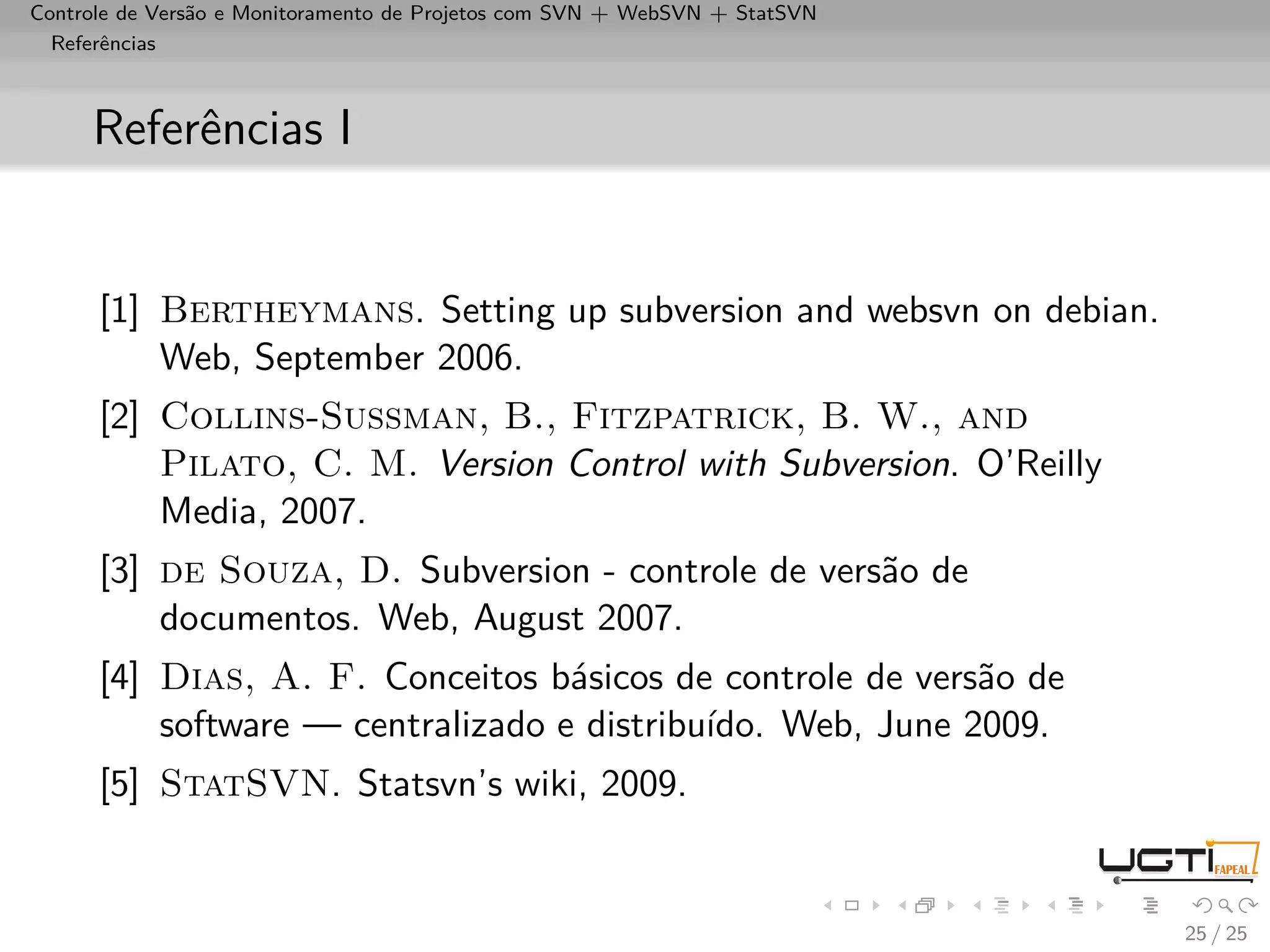 Controle de Versão e Monitoramento de Projetos com SVN + WebSVN + StatSVN
  Referências



     Referências I


      [1] Bertheymans. Setting up subversion and websvn on debian.
          Web, September 2006.
      [2] Collins-Sussman, B., Fitzpatrick, B. W., and
          Pilato, C. M. Version Control with Subversion. O’Reilly
          Media, 2007.
      [3] de Souza, D. Subversion - controle de versão de
          documentos. Web, August 2007.
      [4] Dias, A. F. Conceitos básicos de controle de versão de
          software — centralizado e distribuído. Web, June 2009.
      [5] StatSVN. Statsvn’s wiki, 2009.


                                                                            25 / 25
 