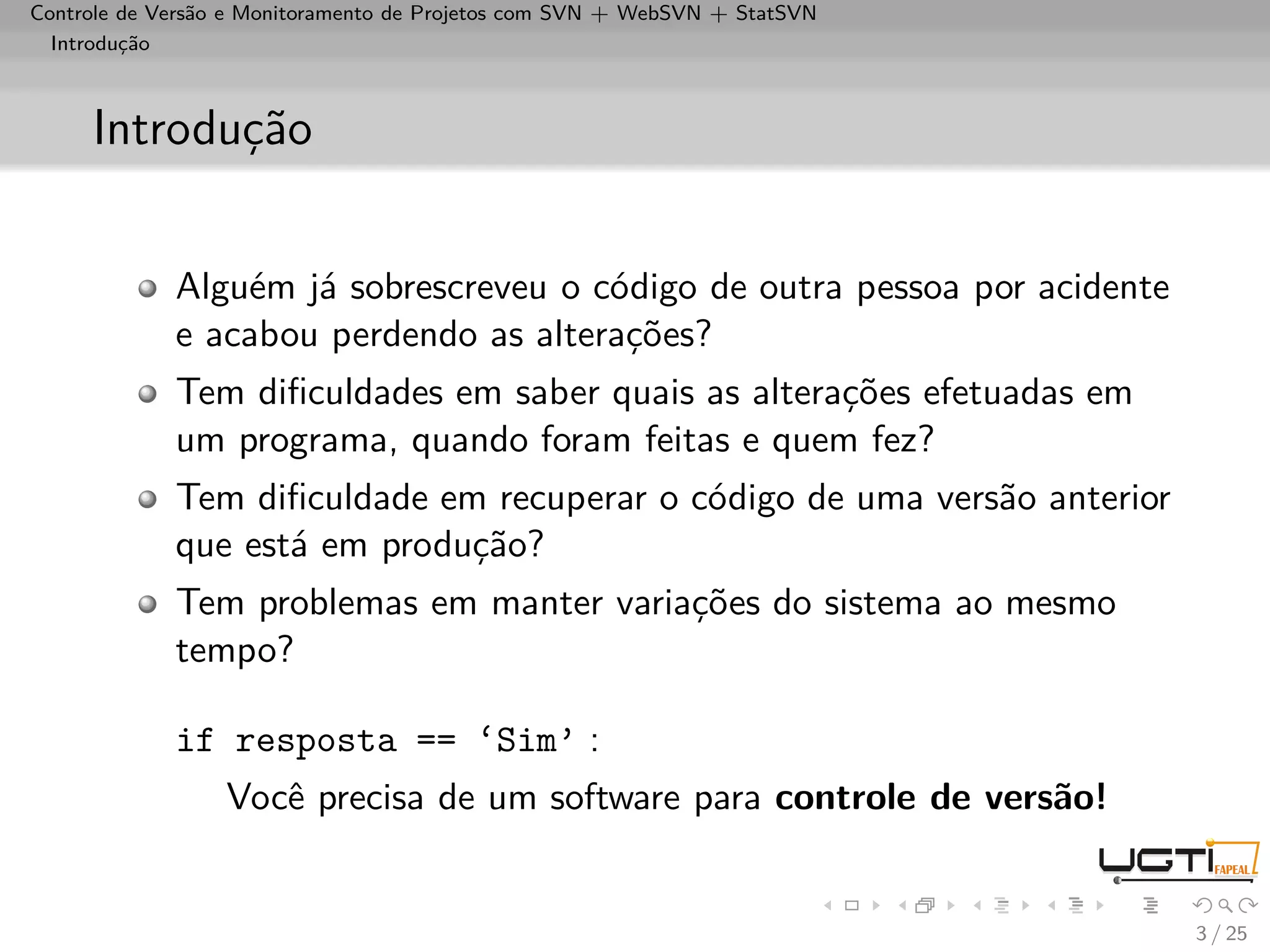 Controle de Versão e Monitoramento de Projetos com SVN + WebSVN + StatSVN
  Introdução



     Introdução


             Alguém já sobrescreveu o código de outra pessoa por acidente
             e acabou perdendo as alterações?
             Tem diﬁculdades em saber quais as alterações efetuadas em
             um programa, quando foram feitas e quem fez?
             Tem diﬁculdade em recuperar o código de uma versão anterior
             que está em produção?
             Tem problemas em manter variações do sistema ao mesmo
             tempo?

             if resposta == ‘Sim’ :
                  Você precisa de um software para controle de versão!


                                                                            3 / 25
 