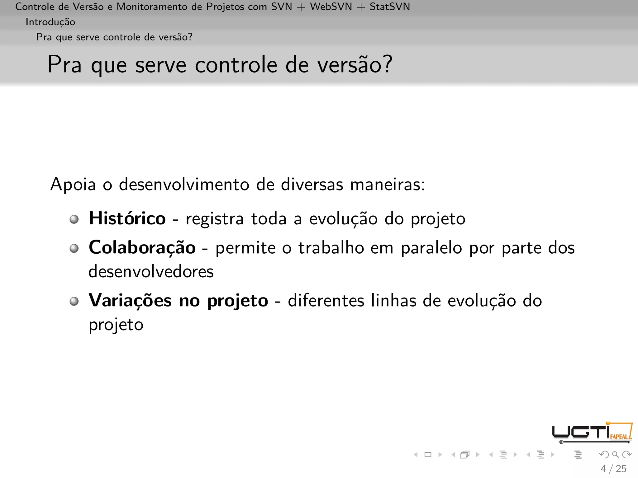 Controle de Versão e Monitoramento de Projetos com SVN + WebSVN + StatSVN
  Introdução
    Pra que serve controle de versão?


     Pra que serve controle de versão?



      Apoia o desenvolvimento de diversas maneiras:
             Histórico - registra toda a evolução do projeto
             Colaboração - permite o trabalho em paralelo por parte dos
             desenvolvedores
             Variações no projeto - diferentes linhas de evolução do
             projeto




                                                                            4 / 25
 