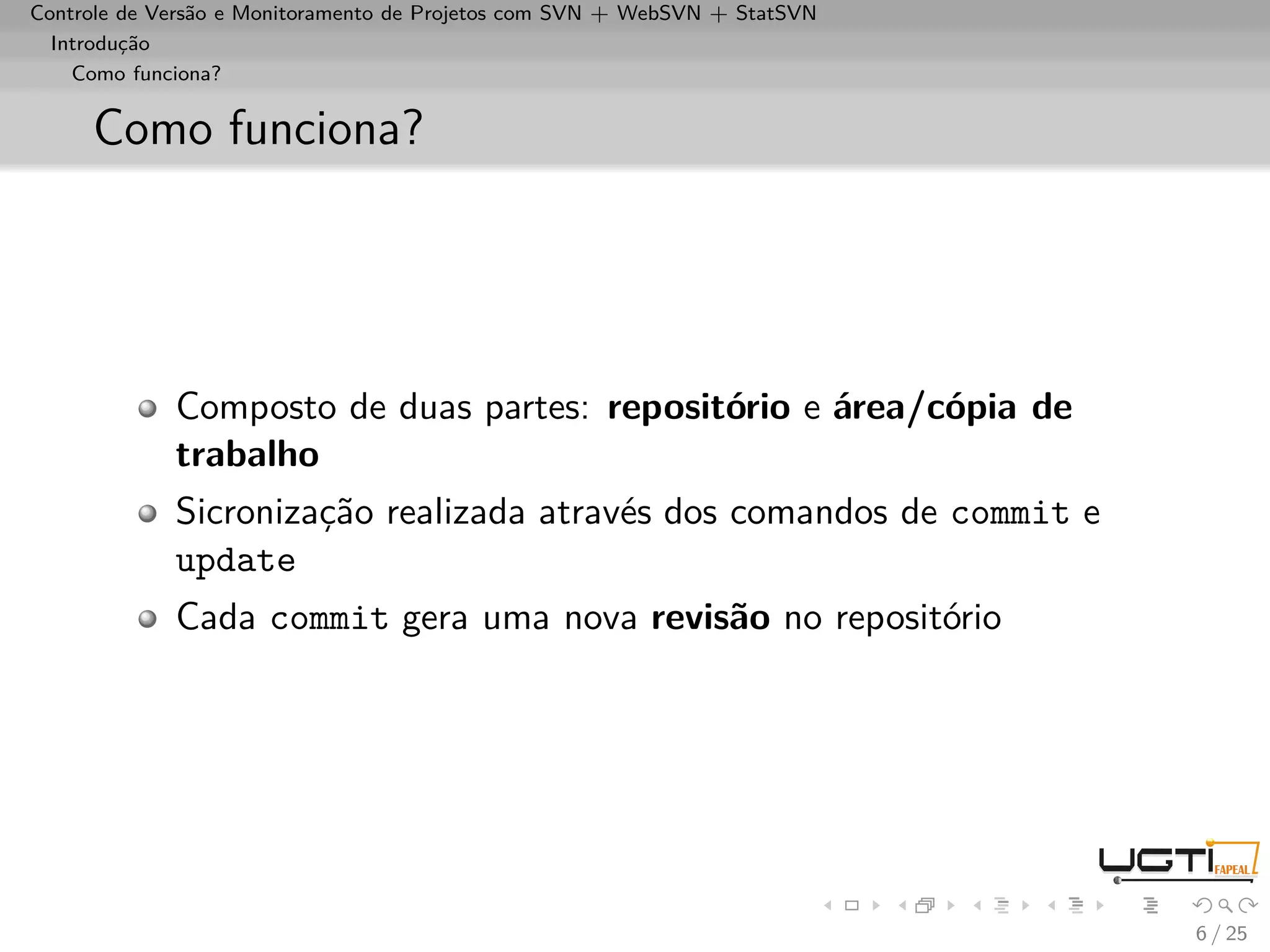 Controle de Versão e Monitoramento de Projetos com SVN + WebSVN + StatSVN
  Introdução
    Como funciona?


     Como funciona?




             Composto de duas partes: repositório e área/cópia de
             trabalho
             Sicronização realizada através dos comandos de commit e
             update
             Cada commit gera uma nova revisão no repositório




                                                                            6 / 25
 