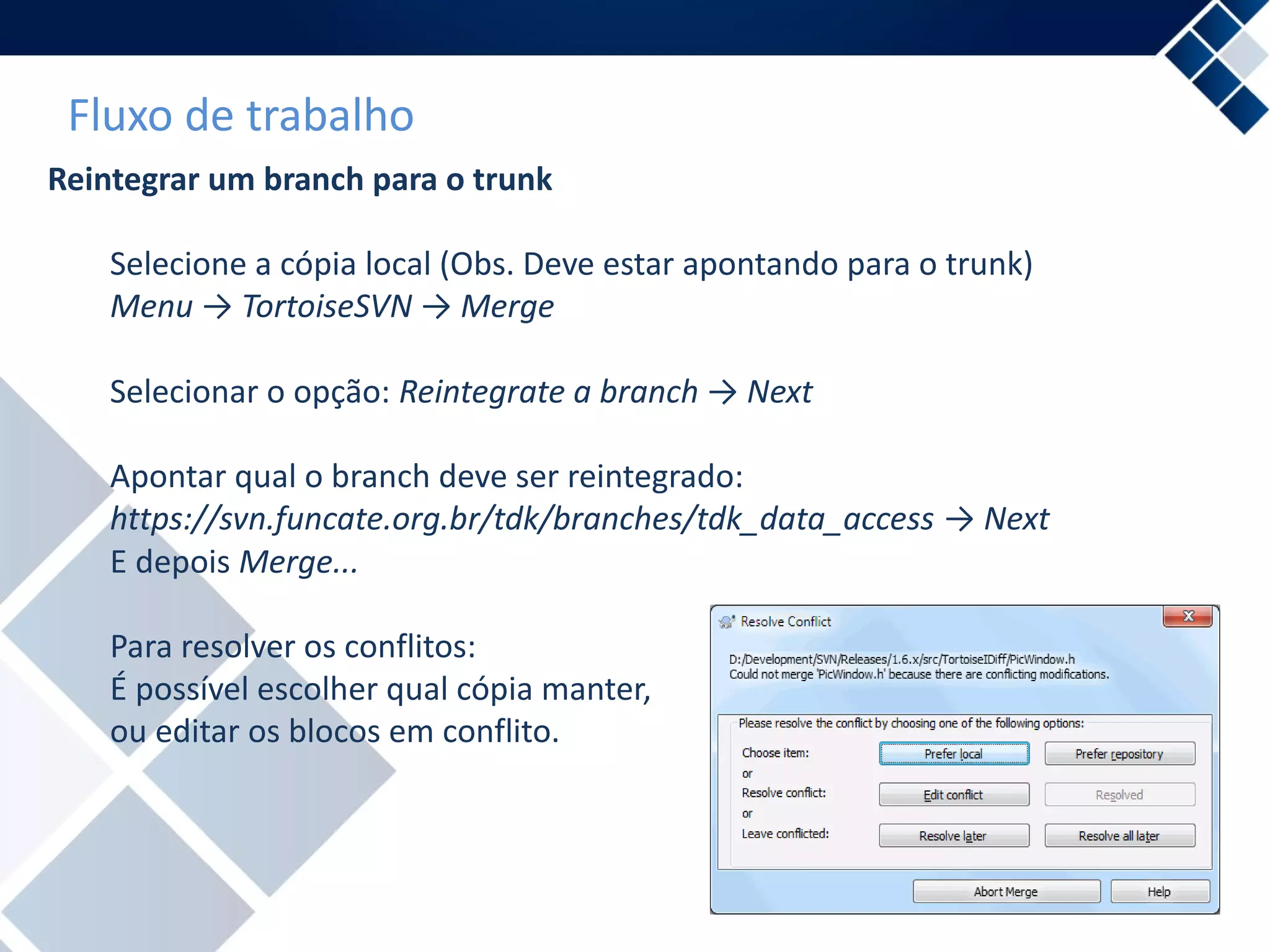 Fluxo de trabalho
Reintegrar um branch para o trunk
Selecione a cópia local (Obs. Deve estar apontando para o trunk)
Menu → TortoiseSVN → Merge
Selecionar o opção: Reintegrate a branch → Next
Apontar qual o branch deve ser reintegrado:
https://svn.funcate.org.br/tdk/branches/tdk_data_access → Next
E depois Merge...
Para resolver os conflitos:
É possível escolher qual cópia manter,
ou editar os blocos em conflito.
 