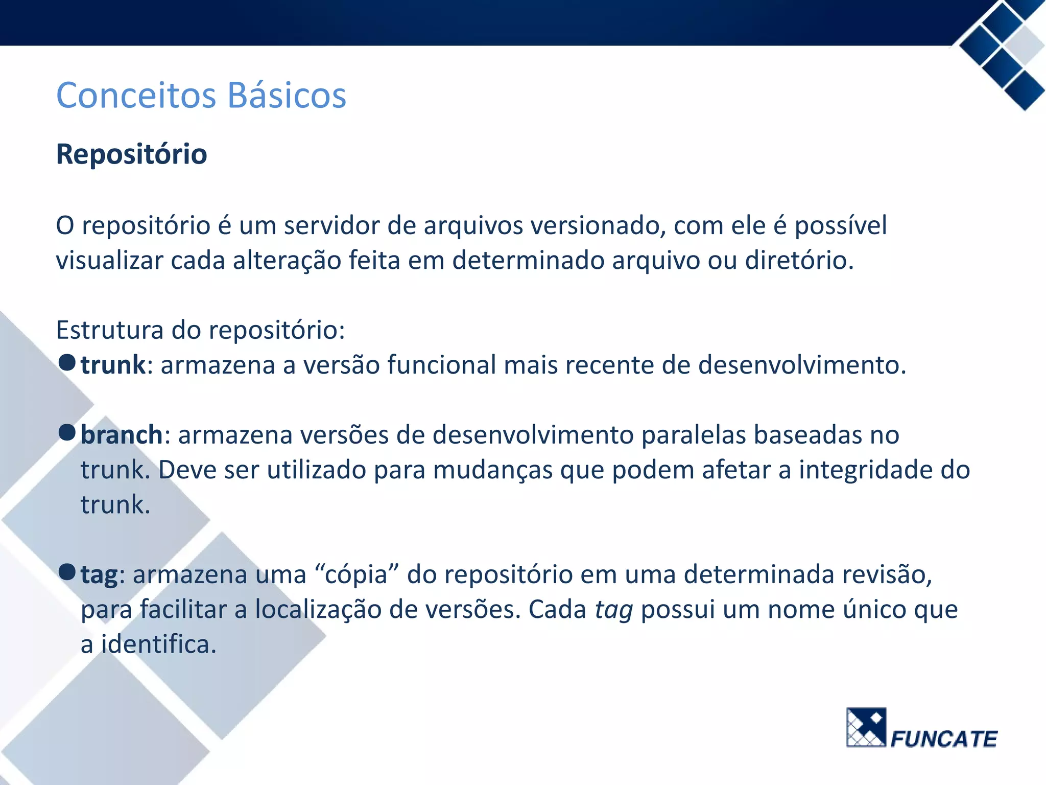 Conceitos Básicos
Repositório
O repositório é um servidor de arquivos versionado, com ele é possível
visualizar cada alteração feita em determinado arquivo ou diretório.
Estrutura do repositório:
●trunk: armazena a versão funcional mais recente de desenvolvimento.
●branch: armazena versões de desenvolvimento paralelas baseadas no
trunk. Deve ser utilizado para mudanças que podem afetar a integridade do
trunk.
●tag: armazena uma “cópia” do repositório em uma determinada revisão,
para facilitar a localização de versões. Cada tag possui um nome único que
a identifica.
 