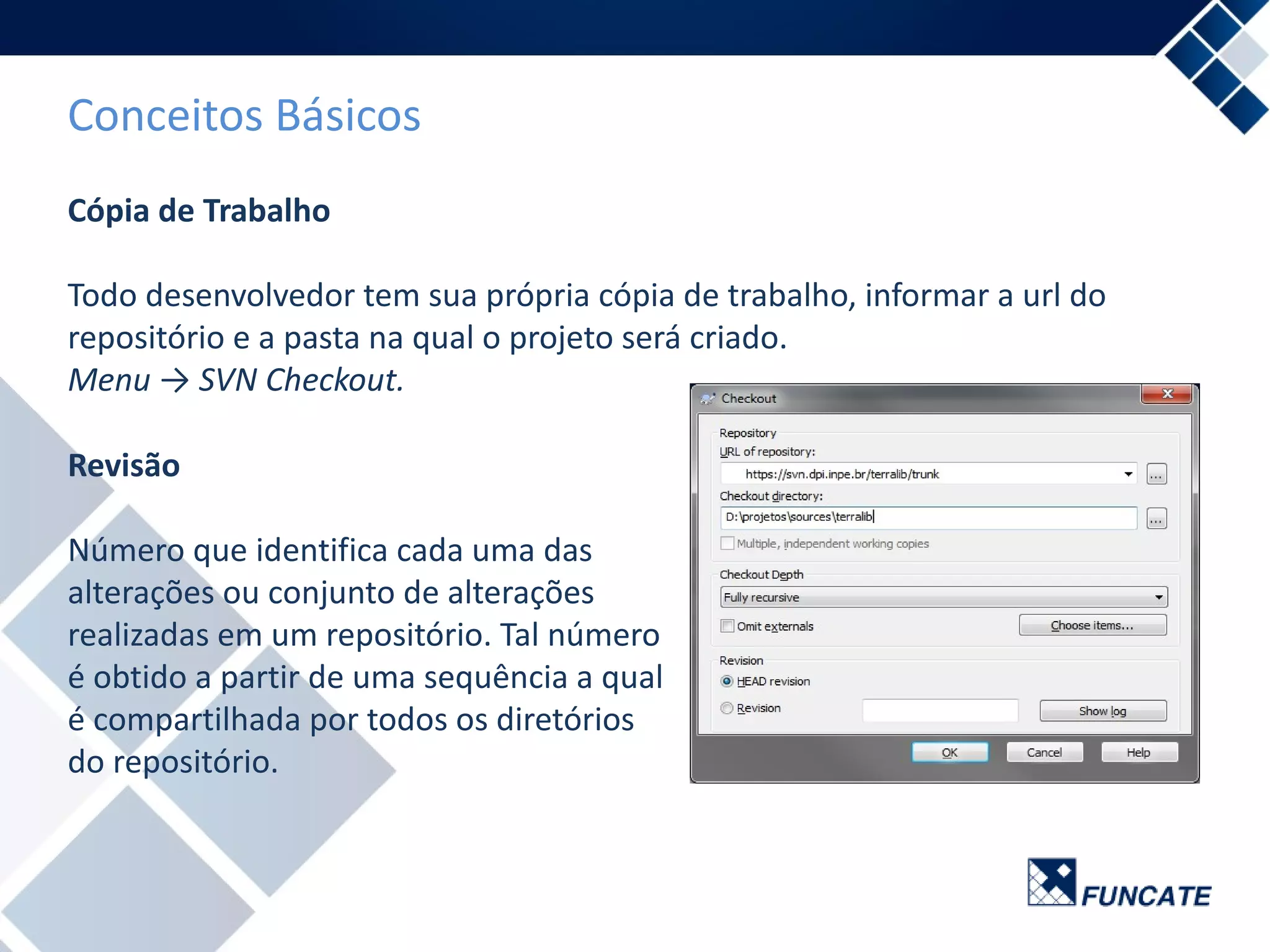 Conceitos Básicos
Cópia de Trabalho
Todo desenvolvedor tem sua própria cópia de trabalho, informar a url do
repositório e a pasta na qual o projeto será criado.
Menu → SVN Checkout.
Revisão
Número que identifica cada uma das
alterações ou conjunto de alterações
realizadas em um repositório. Tal número
é obtido a partir de uma sequência a qual
é compartilhada por todos os diretórios
do repositório.
 