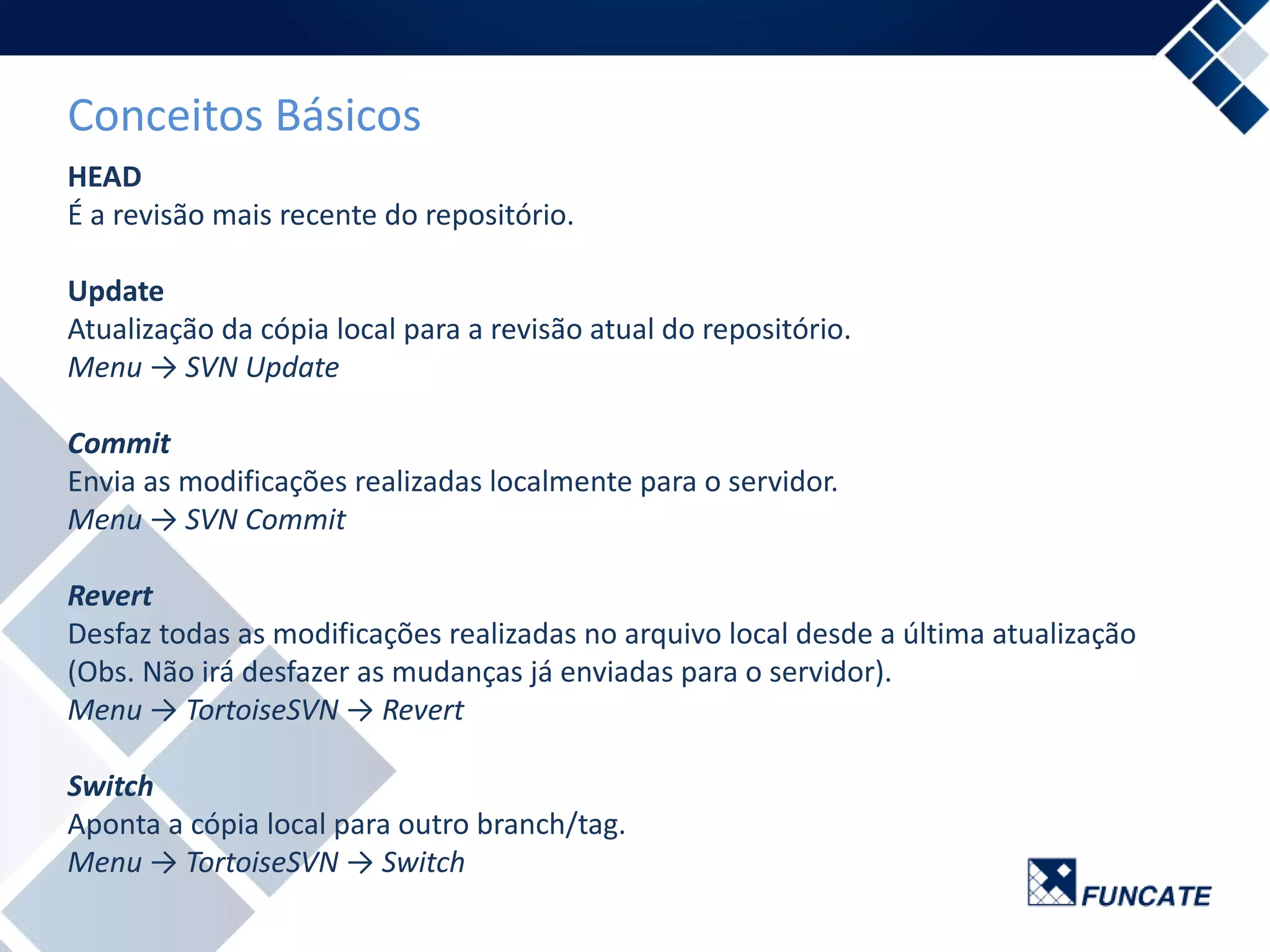 Conceitos Básicos
HEAD
É a revisão mais recente do repositório.
Update
Atualização da cópia local para a revisão atual do repositório.
Menu → SVN Update
Commit
Envia as modificações realizadas localmente para o servidor.
Menu → SVN Commit
Revert
Desfaz todas as modificações realizadas no arquivo local desde a última atualização
(Obs. Não irá desfazer as mudanças já enviadas para o servidor).
Menu → TortoiseSVN → Revert
Switch
Aponta a cópia local para outro branch/tag.
Menu → TortoiseSVN → Switch
 