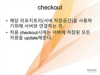 checkout
• 해당 리포지트리(서버 저장공간)을 사용하
기위해 서버와 연결하는 것.
• 처음 checkout시에는 서버에 저장된 모든
자원을 update해준다.
 
