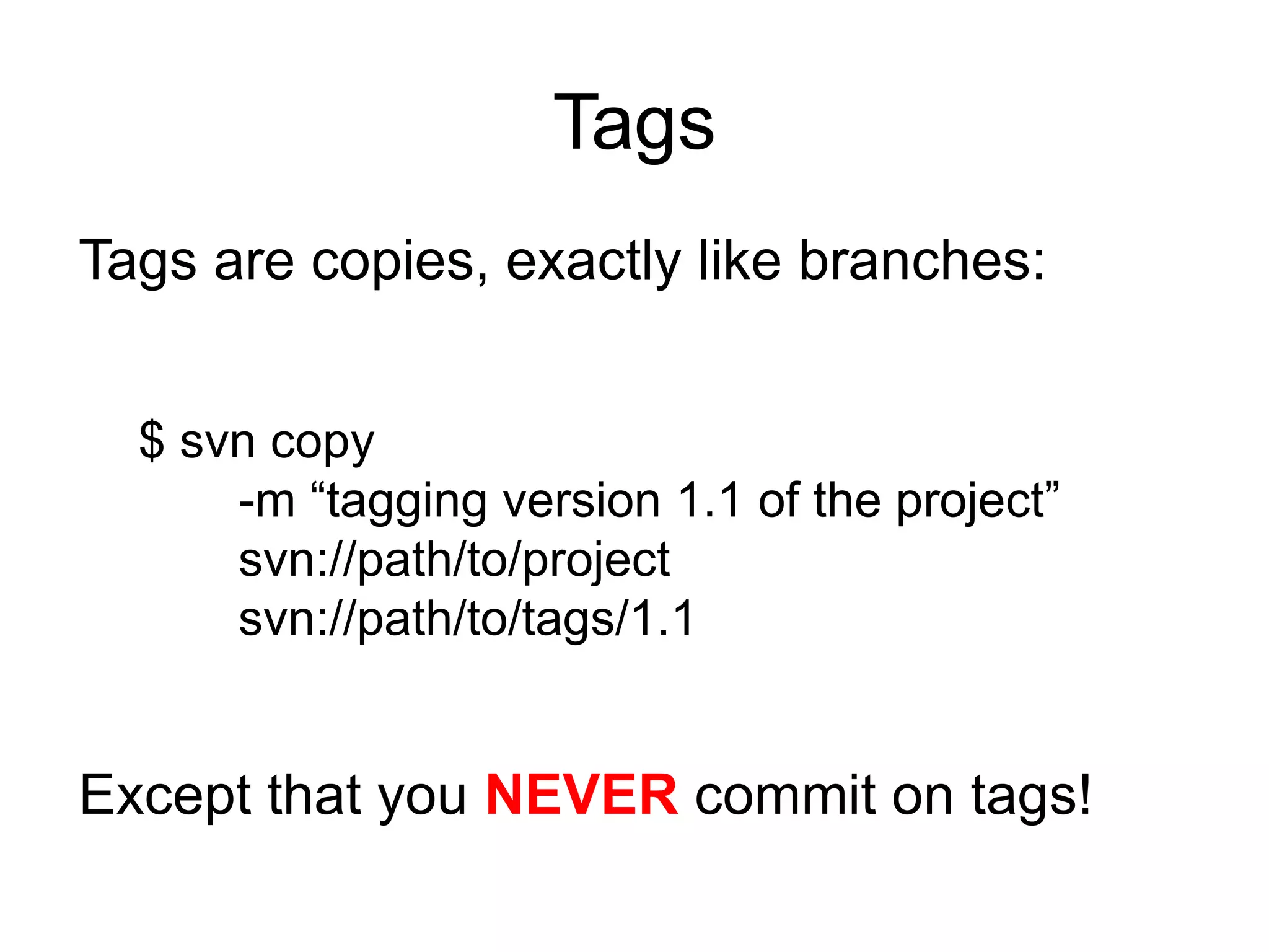 Tags
Tags are copies, exactly like branches:


  $ svn copy
      -m “tagging version 1.1 of the project”
      svn://path/to/project
      svn://path/to/tags/1.1


Except that you NEVER commit on tags!
 
