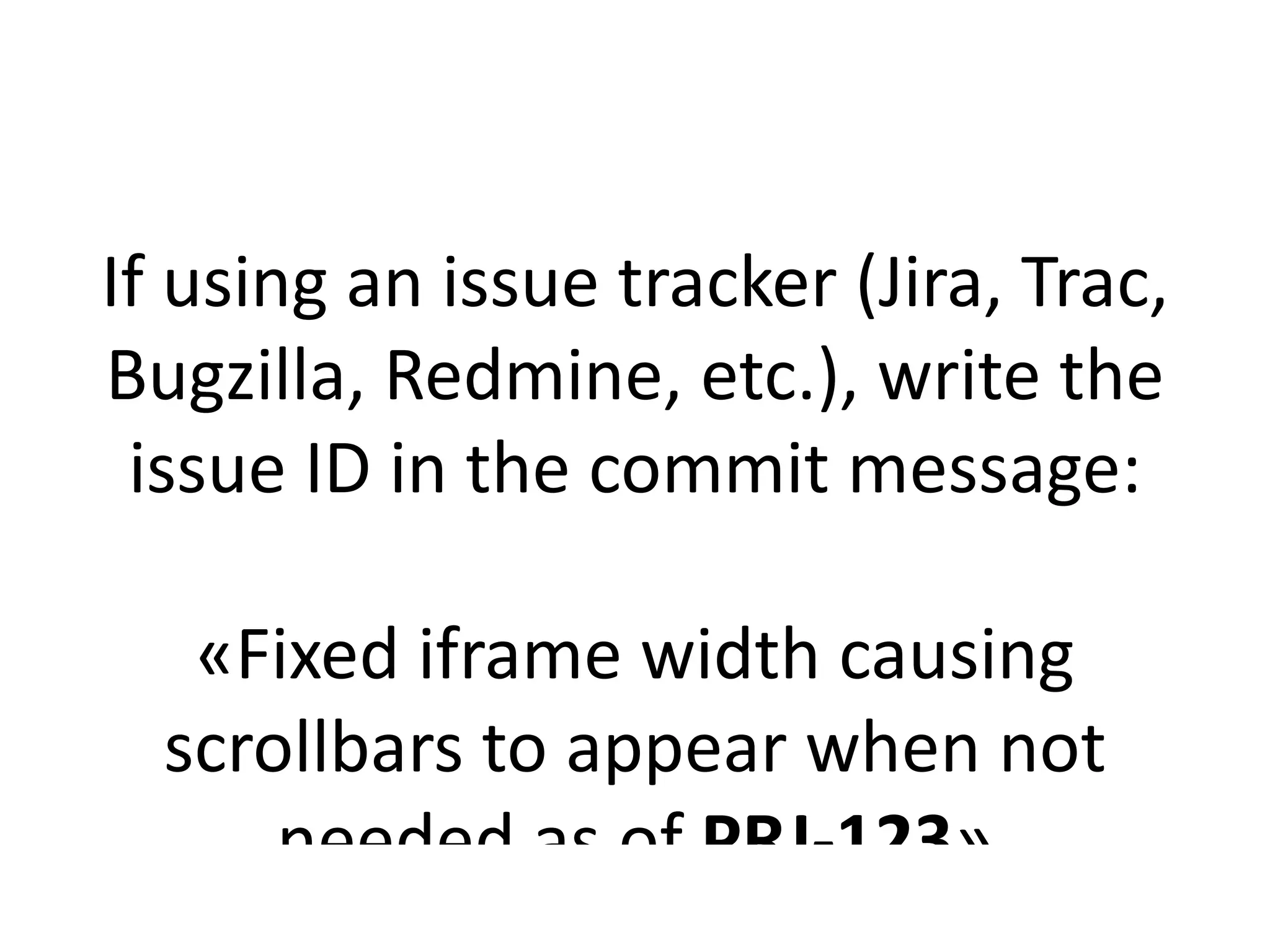 If using an issue tracker (Jira, Trac,
Bugzilla, Redmine, etc.), write the
 issue ID in the commit message:

   «Fixed iframe width causing
  scrollbars to appear when not
      needed as of PRJ-123»
 