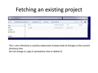 Fetching an existing project




The «.svn» directory is used by subversion to keep track of changes in the current
directory tree.
Do not change it, copy it somewhere else or delete it!
 