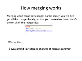 How merging works
Merging won’t cause any changes on the server, you will first
get all the changes locally, so that you can review them. Here’s
the result of this merge case:




 We can then

 $ svn commit -m "Merged changes of marco’s commit"
 