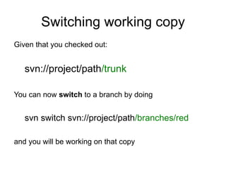 Switching working copy
Given that you checked out:


   svn://project/path/trunk

You can now switch to a branch by doing


   svn switch svn://project/path/branches/red

and you will be working on that copy
 