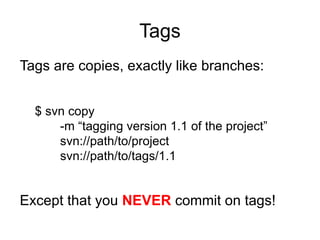 Tags
Tags are copies, exactly like branches:


  $ svn copy
      -m “tagging version 1.1 of the project”
      svn://path/to/project
      svn://path/to/tags/1.1


Except that you NEVER commit on tags!
 