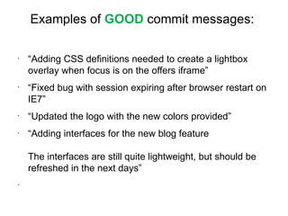 Examples of GOOD commit messages:

-
    “Adding CSS definitions needed to create a lightbox
    overlay when focus is on the offers iframe”
-
    “Fixed bug with session expiring after browser restart on
    IE7”
-
    “Updated the logo with the new colors provided”
-
    “Adding interfaces for the new blog feature

    The interfaces are still quite lightweight, but should be
    refreshed in the next days”
-
 